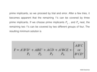 ©2004 Brooks/Cole
prime implicants, so we proceed by trial and error. After a few tries, it
becomes apparent that the remaining 1's can be covered by three
prime implicants. If we choose prime implicants P3 , and P4 next, the
remaining two 1's can be covered by two different groups of four. The
resulting minimum solution is
 