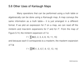 ©2004 Brooks/Cole
Many operations that can be performed using a truth table or
algebraically can be done using a Karnaugh map. A map conveys the
same information as a truth table— it is just arranged in a different
format. If we plot an expression for F on a map, we can read off the
minterm and max-term expansions for F and for F’. From the map of
Figure 5-14, the minterm expansion of f is
f = ∑𝑚(0, 2, 3, 4, 8, 10, 11, 15)
and because each 0 corresponds to a maxterm, the maxterm expansion
of f is
f = ∏𝑀(1, 5, 6,7, 9, 12, 13, 14)
5.6 Other Uses of Kariiaugh Maps
 
