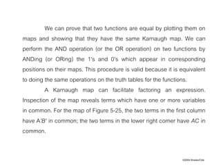 ©2004 Brooks/Cole
We can prove that two functions are equal by plotting them on
maps and showing that they have the same Karnaugh map. We can
perform the AND operation (or the OR operation) on two functions by
ANDing (or ORing) the 1's and 0's which appear in corresponding
positions on their maps. This procedure is valid because it is equivalent
to doing the same operations on the truth tables for the functions.
A Karnaugh map can facilitate factoring an expression.
Inspection of the map reveals terms which have one or more variables
in common. For the map of Figure 5-25, the two terms in the first column
have A'B' in common; the two terms in the lower right corner have AC in
common.
 