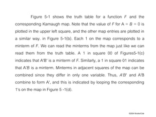 ©2004 Brooks/Cole
Figure 5-1 shows the truth table for a function F and the
corresponding Karnaugh map. Note that the value of F for A = B = 0 is
plotted in the upper left square, and the other map entries are plotted in
a similar way. in Figure 5-1(b). Each 1 on the map corresponds to a
minterm of F. We can read the minterms from the map just like we can
read them from the truth table. A 1 in square 00 of Figures5-1(c)
indicates that A'B' is a minterm of F. Similarly, a 1 in square 01 indicates
that A'B is a minterm. Minterms in adjacent squares of the map can be
combined since they differ in only one variable. Thus, A'B' and A'B
combine to form A', and this is indicated by looping the corresponding
1's on the map in Figure 5 -1(d).
 