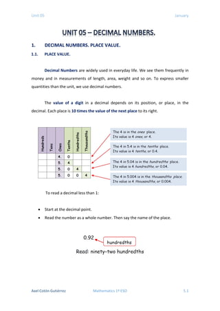 Unit 05 January
1. DECIMAL NUMBERS. PLACE VALUE.
1.1. PLACE VALUE.
Decimal Numbers are widely used in everyday life. We see them frequently in
money and in measurements of length, area, weight and so on. To express smaller
quantities than the unit, we use decimal numbers.
The value of a digit in a decimal depends on its position, or place, in the
decimal. Each place is 10 times the value of the next place to its right.
To read a decimal less than 1:
• Start at the decimal point.
• Read the number as a whole number. Then say the name of the place.
Axel Cotón Gutiérrez Mathematics 1º ESO 5.1
 