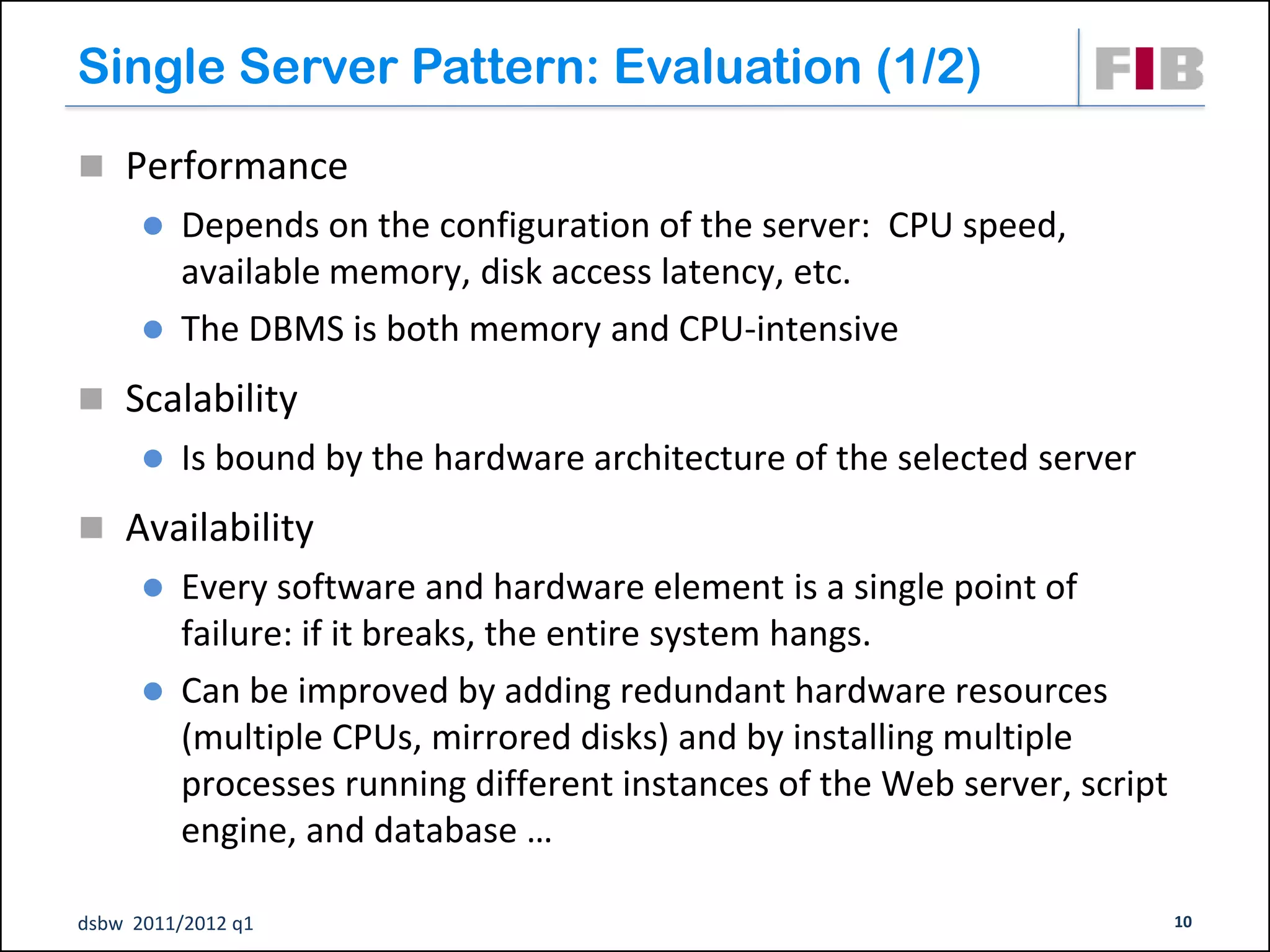 Single Server Pattern: Evaluation (1/2)
 Performance
       Depends on the configuration of the server: CPU speed,
        available memory, disk access latency, etc.
       The DBMS is both memory and CPU-intensive

 Scalability
         Is bound by the hardware architecture of the selected server
 Availability
       Every software and hardware element is a single point of
        failure: if it breaks, the entire system hangs.
       Can be improved by adding redundant hardware resources
        (multiple CPUs, mirrored disks) and by installing multiple
        processes running different instances of the Web server, script
        engine, and database …

dsbw 2011/2012 q1                                                         10
 