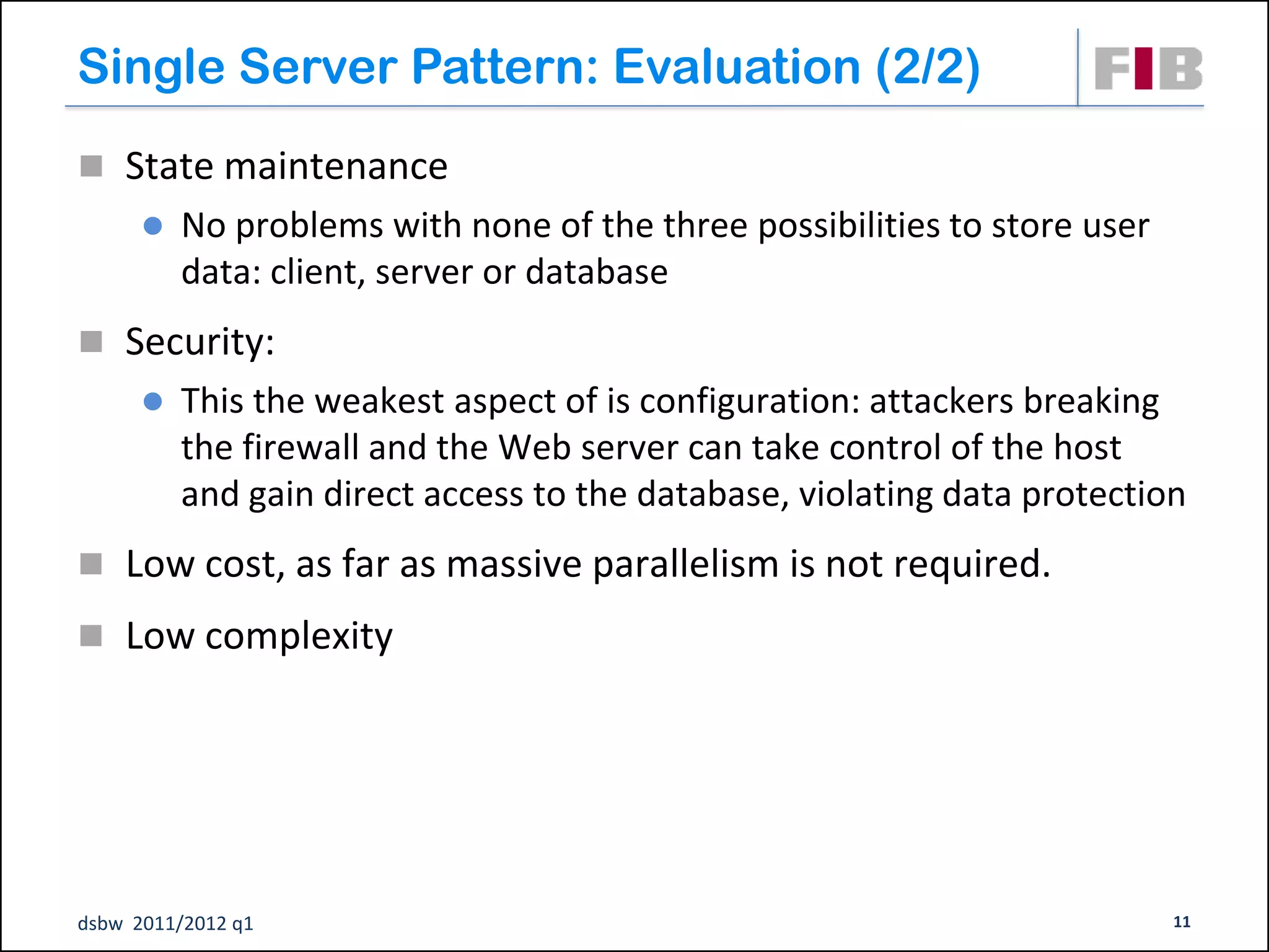 Single Server Pattern: Evaluation (2/2)
 State maintenance
         No problems with none of the three possibilities to store user
          data: client, server or database
 Security:
         This the weakest aspect of is configuration: attackers breaking
          the firewall and the Web server can take control of the host
          and gain direct access to the database, violating data protection
 Low cost, as far as massive parallelism is not required.
 Low complexity




dsbw 2011/2012 q1                                                          11
 