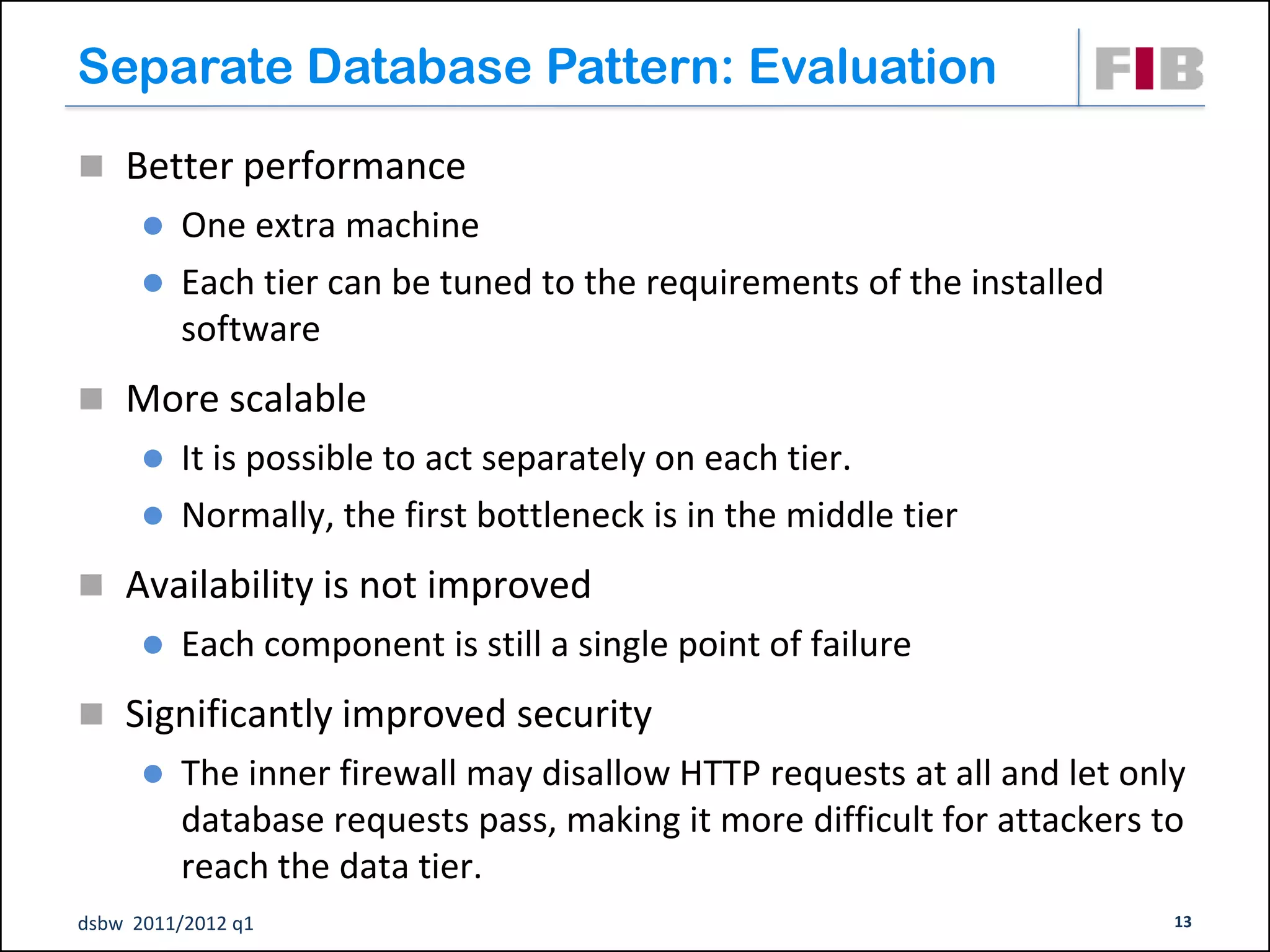 Separate Database Pattern: Evaluation
 Better performance
       One extra machine
       Each tier can be tuned to the requirements of the installed
        software
 More scalable
       It is possible to act separately on each tier.
       Normally, the first bottleneck is in the middle tier

 Availability is not improved
         Each component is still a single point of failure
 Significantly improved security
         The inner firewall may disallow HTTP requests at all and let only
          database requests pass, making it more difficult for attackers to
          reach the data tier.
dsbw 2011/2012 q1                                                         13
 