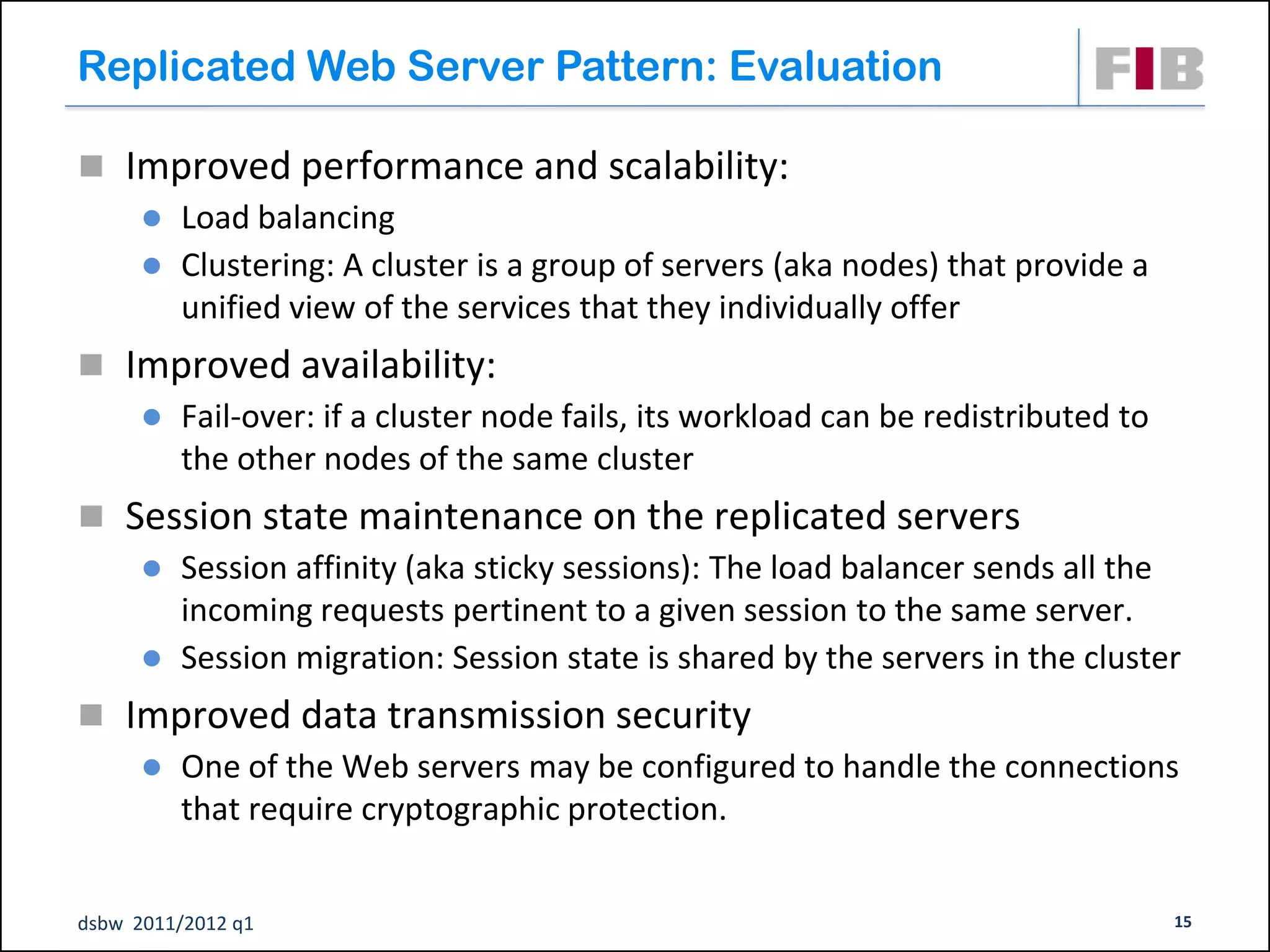 Replicated Web Server Pattern: Evaluation

 Improved performance and scalability:
    Load balancing
    Clustering: A cluster is a group of servers (aka nodes) that provide a
     unified view of the services that they individually offer
 Improved availability:
    Fail-over: if a cluster node fails, its workload can be redistributed to
     the other nodes of the same cluster
 Session state maintenance on the replicated servers
    Session affinity (aka sticky sessions): The load balancer sends all the
     incoming requests pertinent to a given session to the same server.
    Session migration: Session state is shared by the servers in the cluster

 Improved data transmission security
    One of the Web servers may be configured to handle the connections
     that require cryptographic protection.


dsbw 2011/2012 q1                                                               15
 