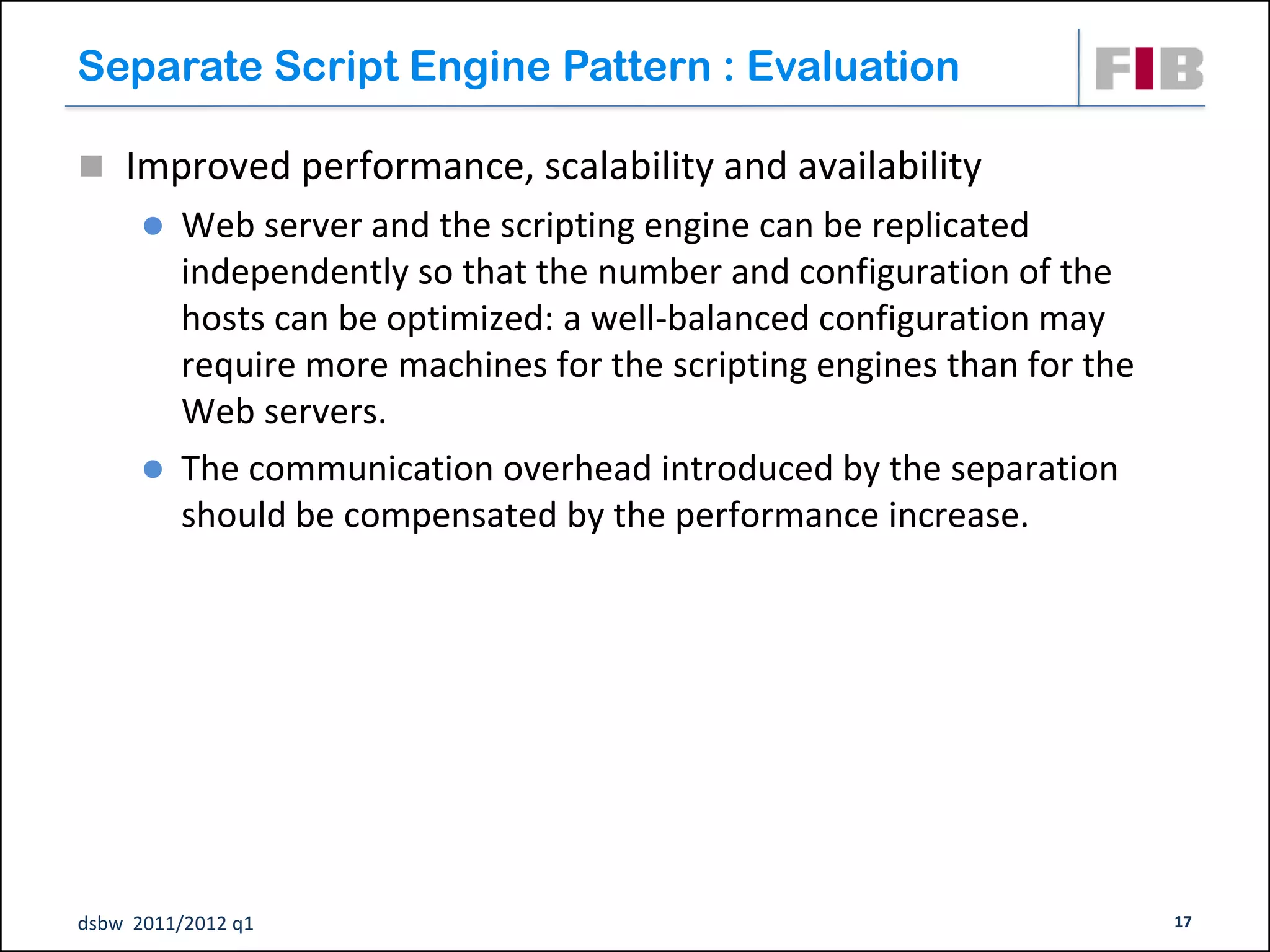 Separate Script Engine Pattern : Evaluation

 Improved performance, scalability and availability
       Web server and the scripting engine can be replicated
        independently so that the number and configuration of the
        hosts can be optimized: a well-balanced configuration may
        require more machines for the scripting engines than for the
        Web servers.
       The communication overhead introduced by the separation
        should be compensated by the performance increase.




dsbw 2011/2012 q1                                                      17
 