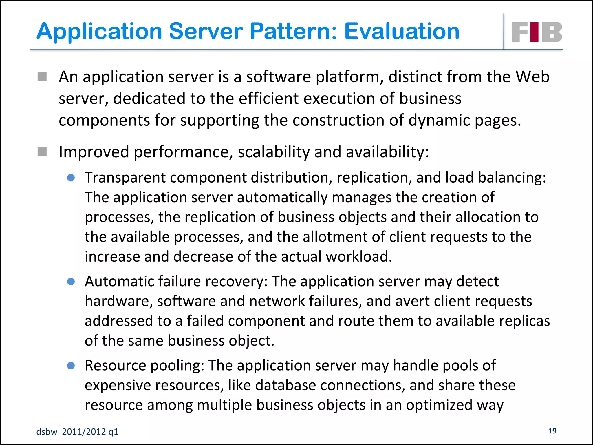 Application Server Pattern: Evaluation
 An application server is a software platform, distinct from the Web
    server, dedicated to the efficient execution of business
    components for supporting the construction of dynamic pages.
 Improved performance, scalability and availability:
         Transparent component distribution, replication, and load balancing:
          The application server automatically manages the creation of
          processes, the replication of business objects and their allocation to
          the available processes, and the allotment of client requests to the
          increase and decrease of the actual workload.
         Automatic failure recovery: The application server may detect
          hardware, software and network failures, and avert client requests
          addressed to a failed component and route them to available replicas
          of the same business object.
         Resource pooling: The application server may handle pools of
          expensive resources, like database connections, and share these
          resource among multiple business objects in an optimized way
dsbw 2011/2012 q1                                                              19
 