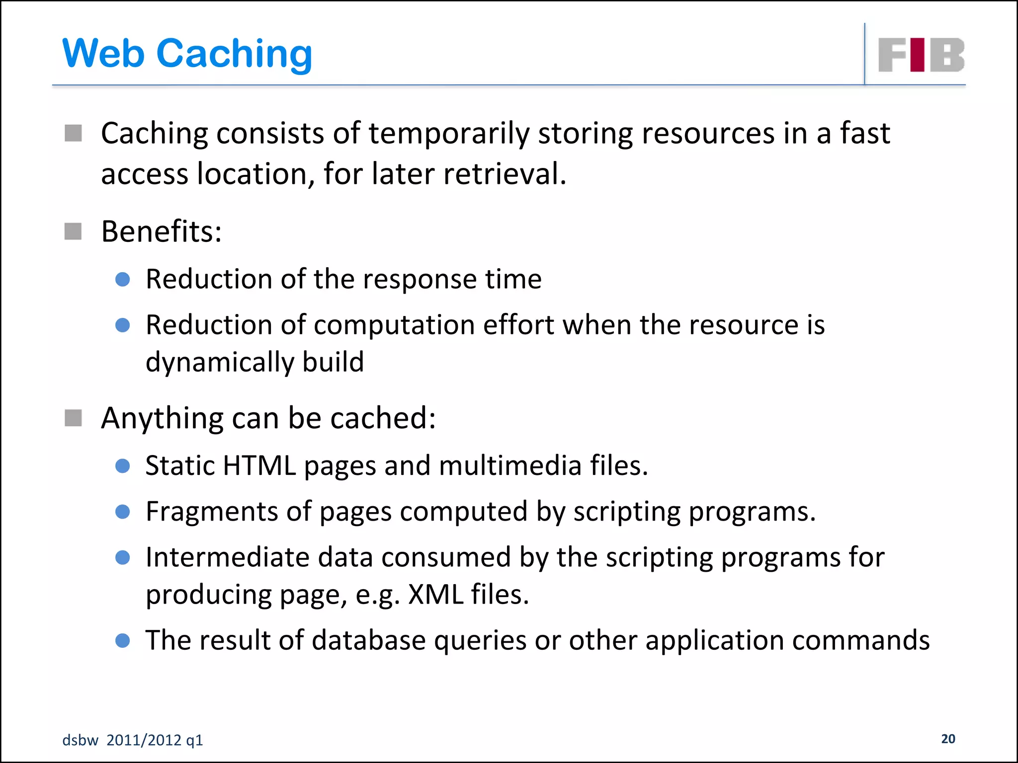 Web Caching
 Caching consists of temporarily storing resources in a fast
    access location, for later retrieval.
 Benefits:
       Reduction of the response time
       Reduction of computation effort when the resource is
        dynamically build
 Anything can be cached:
       Static HTML pages and multimedia files.
       Fragments of pages computed by scripting programs.
       Intermediate data consumed by the scripting programs for
        producing page, e.g. XML files.
       The result of database queries or other application commands


dsbw 2011/2012 q1                                                      20
 