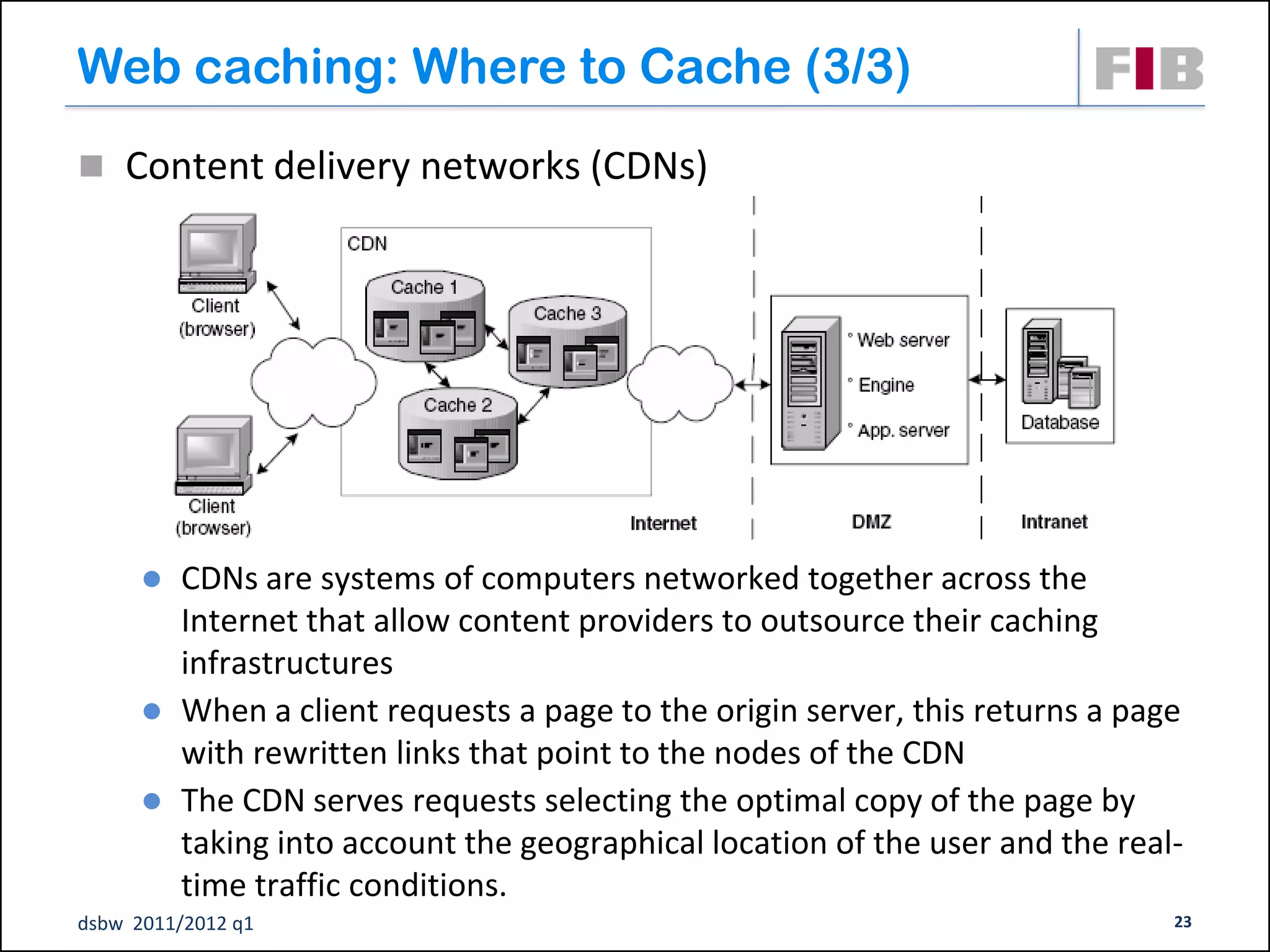 Web caching: Where to Cache (3/3)
 Content delivery networks (CDNs)




         CDNs are systems of computers networked together across the
          Internet that allow content providers to outsource their caching
          infrastructures
         When a client requests a page to the origin server, this returns a page
          with rewritten links that point to the nodes of the CDN
         The CDN serves requests selecting the optimal copy of the page by
          taking into account the geographical location of the user and the real-
          time traffic conditions.
dsbw 2011/2012 q1                                                               23
 