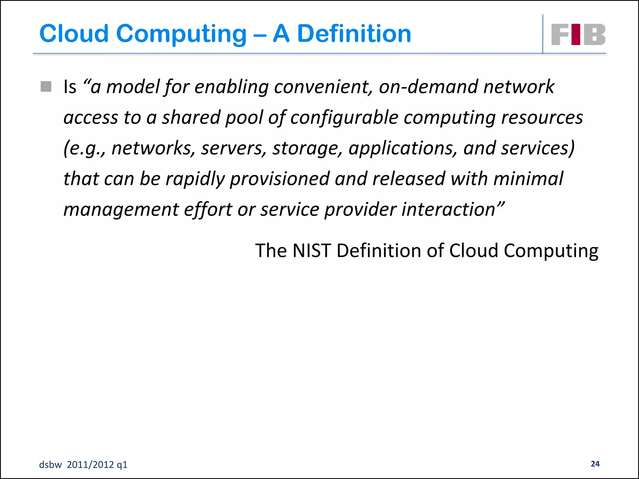 Cloud Computing – A Definition

 Is “a model for enabling convenient, on-demand network
    access to a shared pool of configurable computing resources
    (e.g., networks, servers, storage, applications, and services)
    that can be rapidly provisioned and released with minimal
    management effort or service provider interaction”
                          The NIST Definition of Cloud Computing




dsbw 2011/2012 q1                                                    24
 