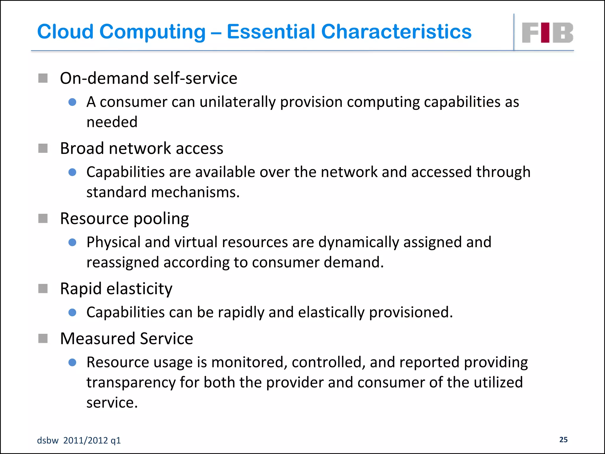 Cloud Computing – Essential Characteristics

 On-demand self-service
         A consumer can unilaterally provision computing capabilities as
          needed
 Broad network access
         Capabilities are available over the network and accessed through
          standard mechanisms.
 Resource pooling
         Physical and virtual resources are dynamically assigned and
          reassigned according to consumer demand.
 Rapid elasticity
         Capabilities can be rapidly and elastically provisioned.
 Measured Service
         Resource usage is monitored, controlled, and reported providing
          transparency for both the provider and consumer of the utilized
          service.

dsbw 2011/2012 q1                                                            25
 