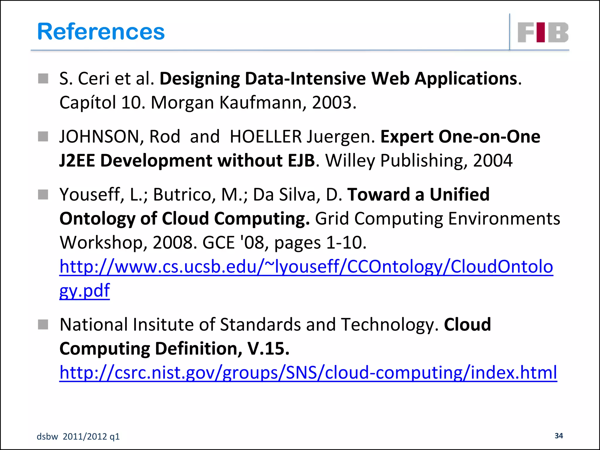 References
 S. Ceri et al. Designing Data-Intensive Web Applications.
    Capítol 10. Morgan Kaufmann, 2003.
 JOHNSON, Rod and HOELLER Juergen. Expert One-on-One
    J2EE Development without EJB. Willey Publishing, 2004
 Youseff, L.; Butrico, M.; Da Silva, D. Toward a Unified
    Ontology of Cloud Computing. Grid Computing Environments
    Workshop, 2008. GCE '08, pages 1-10.
    http://www.cs.ucsb.edu/~lyouseff/CCOntology/CloudOntolo
    gy.pdf
 National Insitute of Standards and Technology. Cloud
    Computing Definition, V.15.
    http://csrc.nist.gov/groups/SNS/cloud-computing/index.html


dsbw 2011/2012 q1                                             34
 