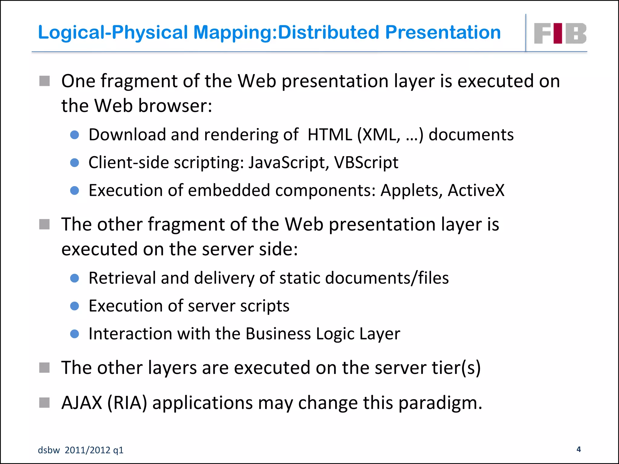 Logical-Physical Mapping:Distributed Presentation

 One fragment of the Web presentation layer is executed on
    the Web browser:
       Download and rendering of HTML (XML, …) documents
       Client-side scripting: JavaScript, VBScript
       Execution of embedded components: Applets, ActiveX

 The other fragment of the Web presentation layer is
    executed on the server side:
       Retrieval and delivery of static documents/files
       Execution of server scripts
       Interaction with the Business Logic Layer

 The other layers are executed on the server tier(s)

 AJAX (RIA) applications may change this paradigm.

dsbw 2011/2012 q1                                             4
 