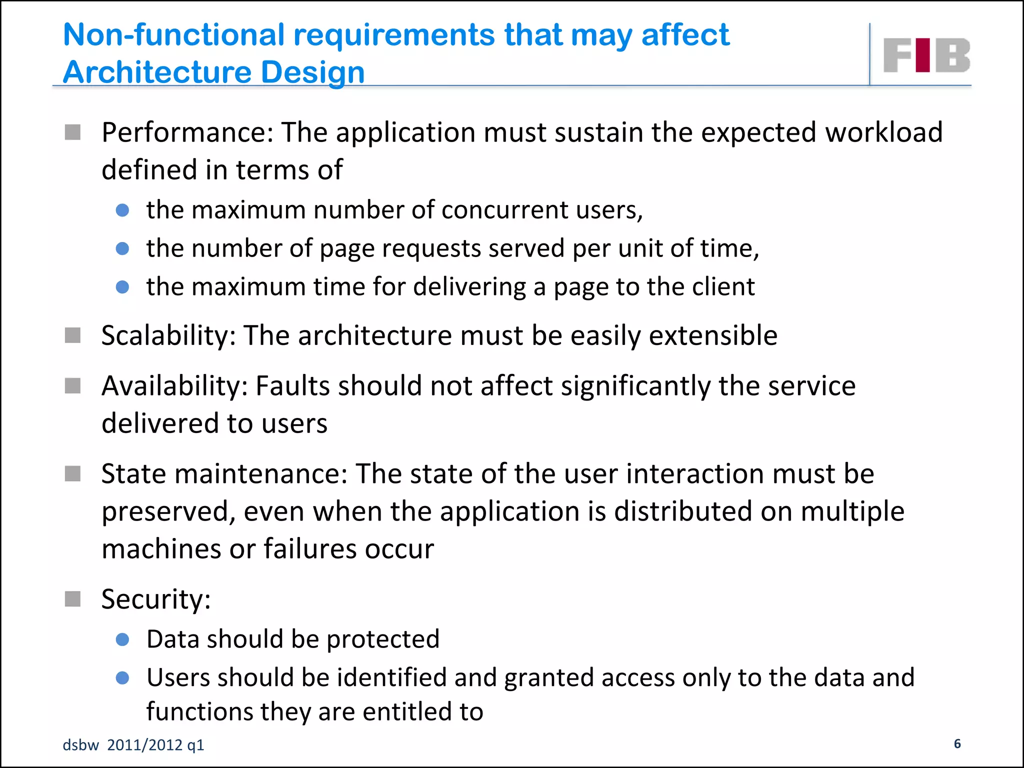 Non-functional requirements that may affect
Architecture Design
 Performance: The application must sustain the expected workload
    defined in terms of
         the maximum number of concurrent users,
         the number of page requests served per unit of time,
         the maximum time for delivering a page to the client
 Scalability: The architecture must be easily extensible
 Availability: Faults should not affect significantly the service
    delivered to users
 State maintenance: The state of the user interaction must be
    preserved, even when the application is distributed on multiple
    machines or failures occur
 Security:
         Data should be protected
         Users should be identified and granted access only to the data and
          functions they are entitled to
dsbw 2011/2012 q1                                                              6
 