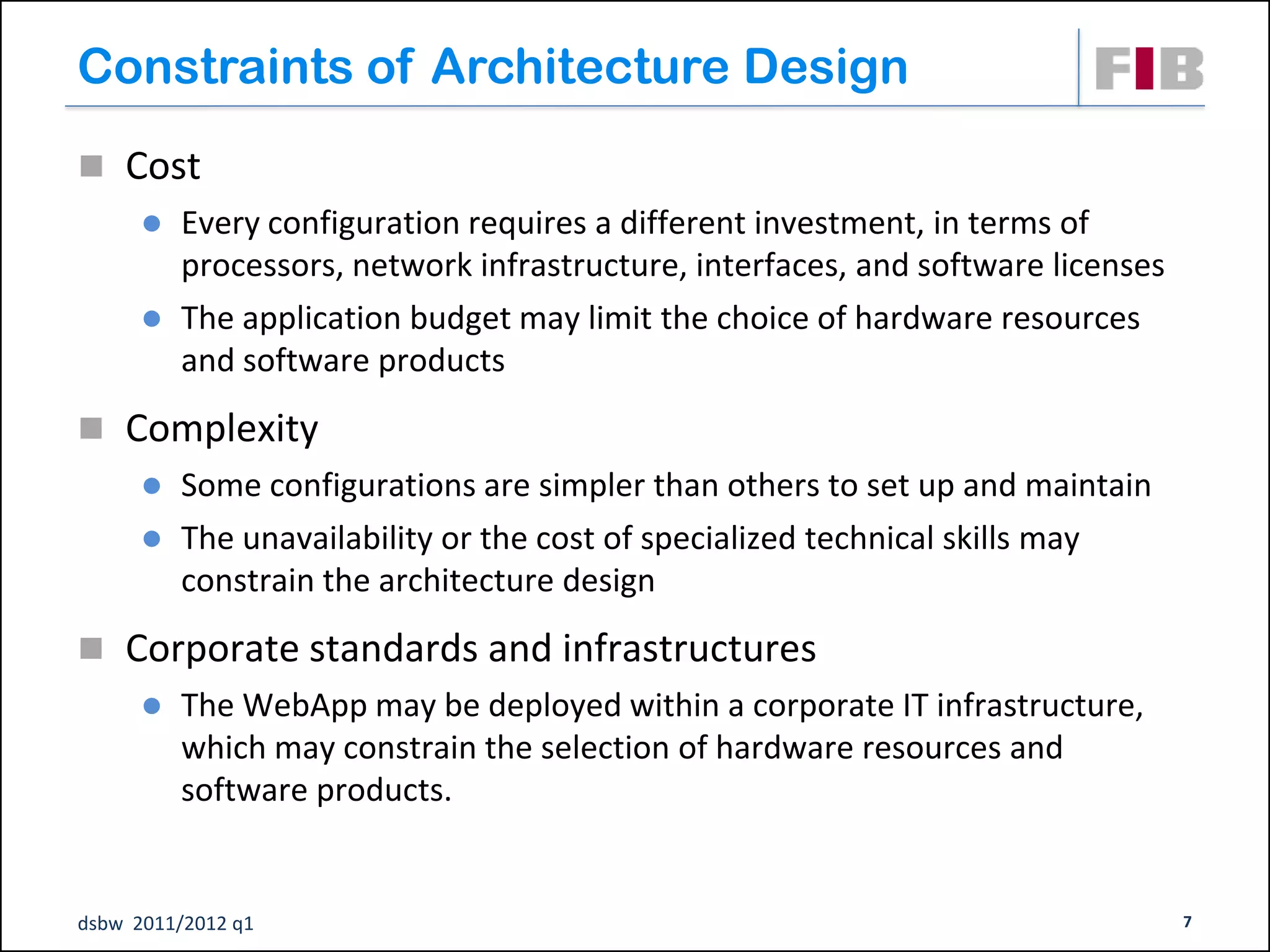 Constraints of Architecture Design
 Cost
         Every configuration requires a different investment, in terms of
          processors, network infrastructure, interfaces, and software licenses
         The application budget may limit the choice of hardware resources
          and software products
 Complexity
         Some configurations are simpler than others to set up and maintain
         The unavailability or the cost of specialized technical skills may
          constrain the architecture design
 Corporate standards and infrastructures
         The WebApp may be deployed within a corporate IT infrastructure,
          which may constrain the selection of hardware resources and
          software products.


dsbw 2011/2012 q1                                                                 7
 