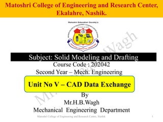 Matoshri College of Engineering and Research Center,
Ekalahre, Nashik.
1
Course Code : 202042
Second Year – Mech. Engineering
By
Mr.H.B.Wagh
Mechanical Engineering Department
Subject: Solid Modeling and Drafting
Unit No V – CAD Data Exchange
Matoshri College of Engineering and Research Centre, Nashik
 