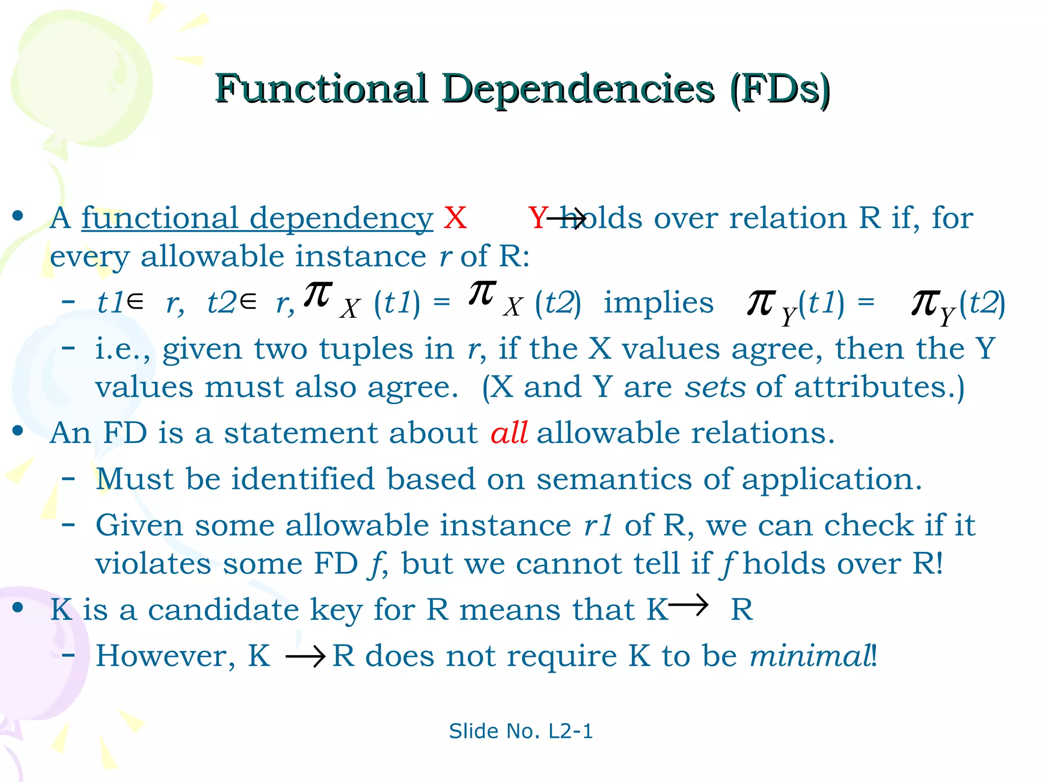 Functional Dependencies (FDs) A  functional dependency   X  Y   holds over relation R if, for every allowable instance  r  of R: t1  r,  t2  r,  ( t1 ) =  ( t2 )  implies  ( t1 ) =  ( t2 ) i.e., given two tuples in  r , if the X values agree, then the Y values must also agree.  (X and Y are  sets  of attributes.) An FD is a statement about  all  allowable relations. Must be identified based on semantics of application. Given some allowable instance  r1  of R, we can check if it violates some FD  f , but we cannot tell if  f  holds over R! K is a candidate key for R means that K  R However, K  R does not require K to be  minimal ! 