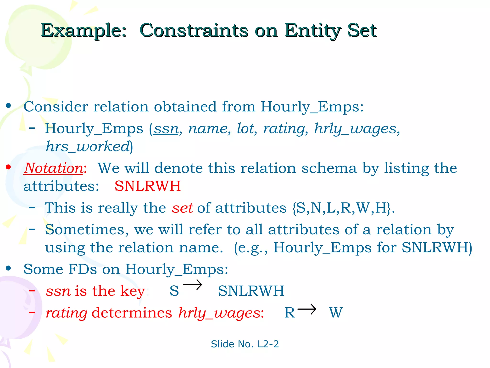 Example:  Constraints on Entity Set Consider relation obtained from Hourly_Emps: Hourly_Emps ( ssn , name, lot, rating, hrly_wages ,  hrs_worked ) Notation :   We will denote this relation schema by listing the attributes:  SNLRWH This is really the  set  of attributes {S,N,L,R,W,H}. Sometimes, we will refer to all attributes of a relation by using the relation name.  (e.g., Hourly_Emps for SNLRWH) Some FDs on Hourly_Emps: ssn  is the   key :  S  SNLRWH  rating  determines  hrly_wages :   R  W 