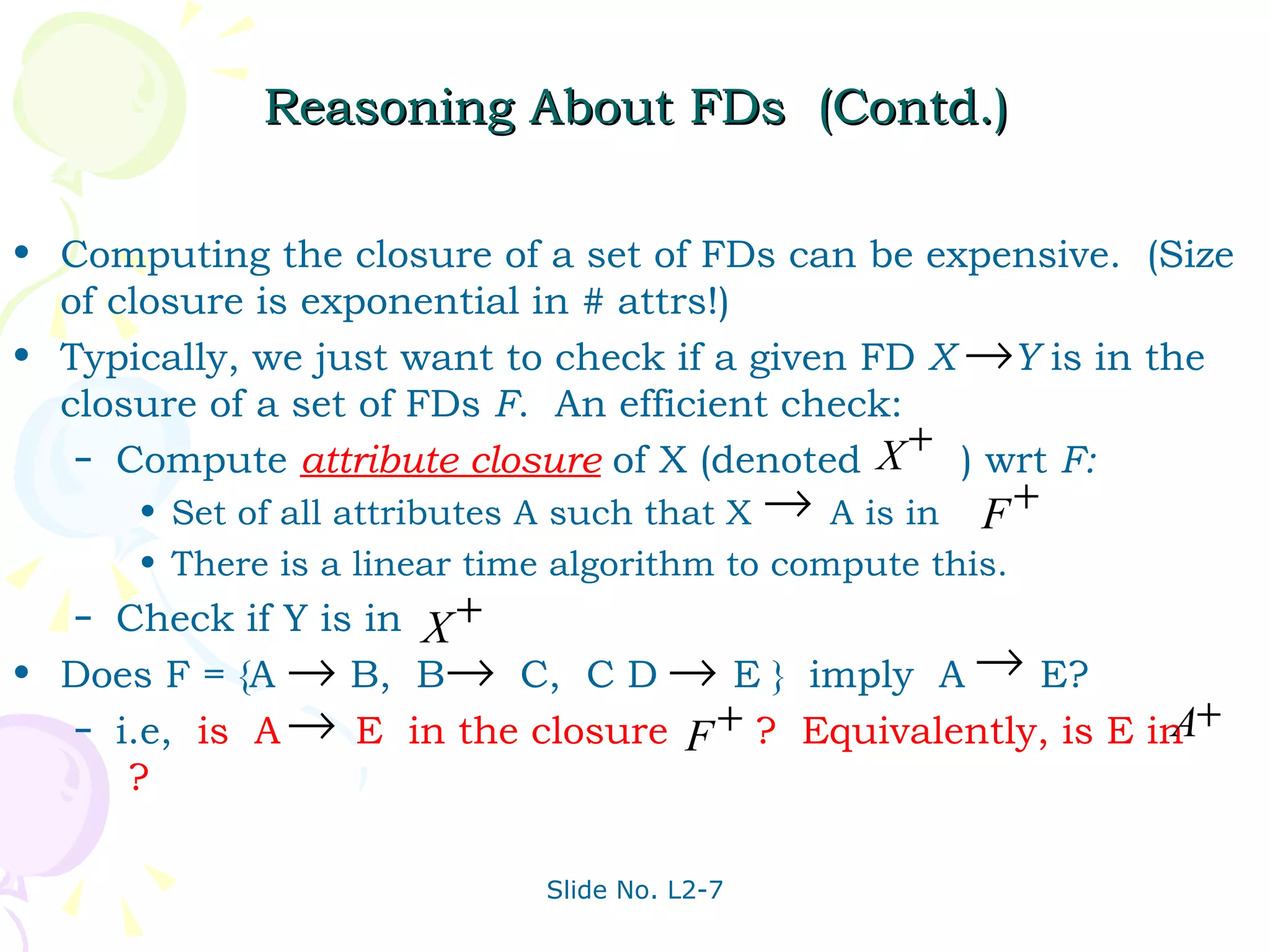 Reasoning About FDs  (Contd.) Computing the closure of a set of FDs can be expensive.  (Size of closure is exponential in # attrs!) Typically, we just want to check if a given FD  X  Y  is in the closure of a set of FDs  F .  An efficient check: Compute  attribute closure   of X (denoted  ) wrt  F: Set of all attributes A such that X  A is in There is a linear time algorithm to compute this.  Check if Y is in Does F = {A  B,  B  C,  C D  E }  imply  A  E? i.e,  is  A  E  in the closure  ?  Equivalently, is E in  ?  