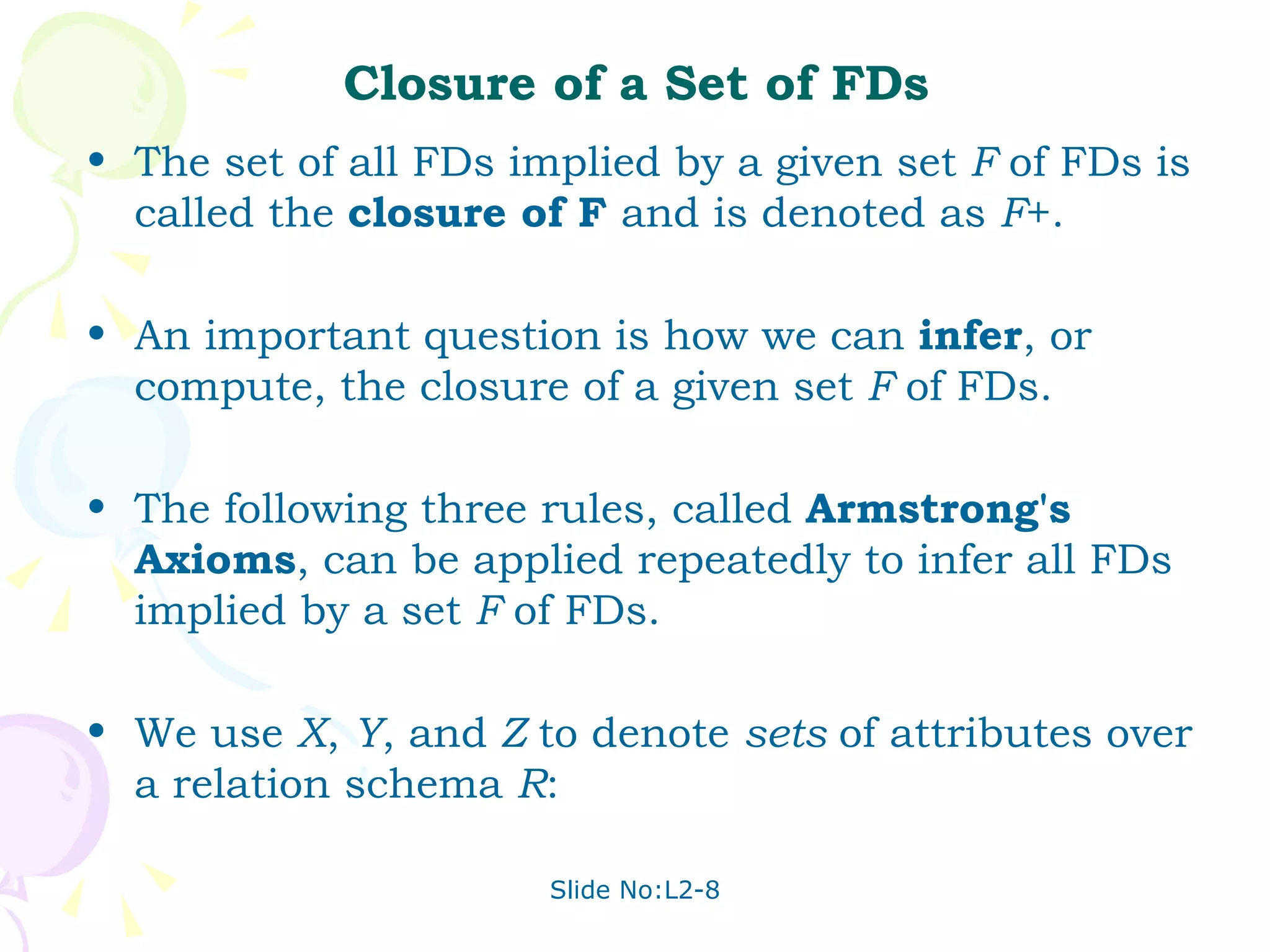 Closure of a Set of FDs The set of all FDs implied by a given set  F  of FDs is called the  closure of F  and is denoted as  F +.  An important question is how we can  infer , or compute, the closure of a given set  F  of FDs. The following three rules, called  Armstrong's Axioms , can be applied repeatedly to infer all FDs implied by a set  F  of FDs. We use  X ,  Y , and  Z  to denote  sets  of attributes over a relation schema  R : 