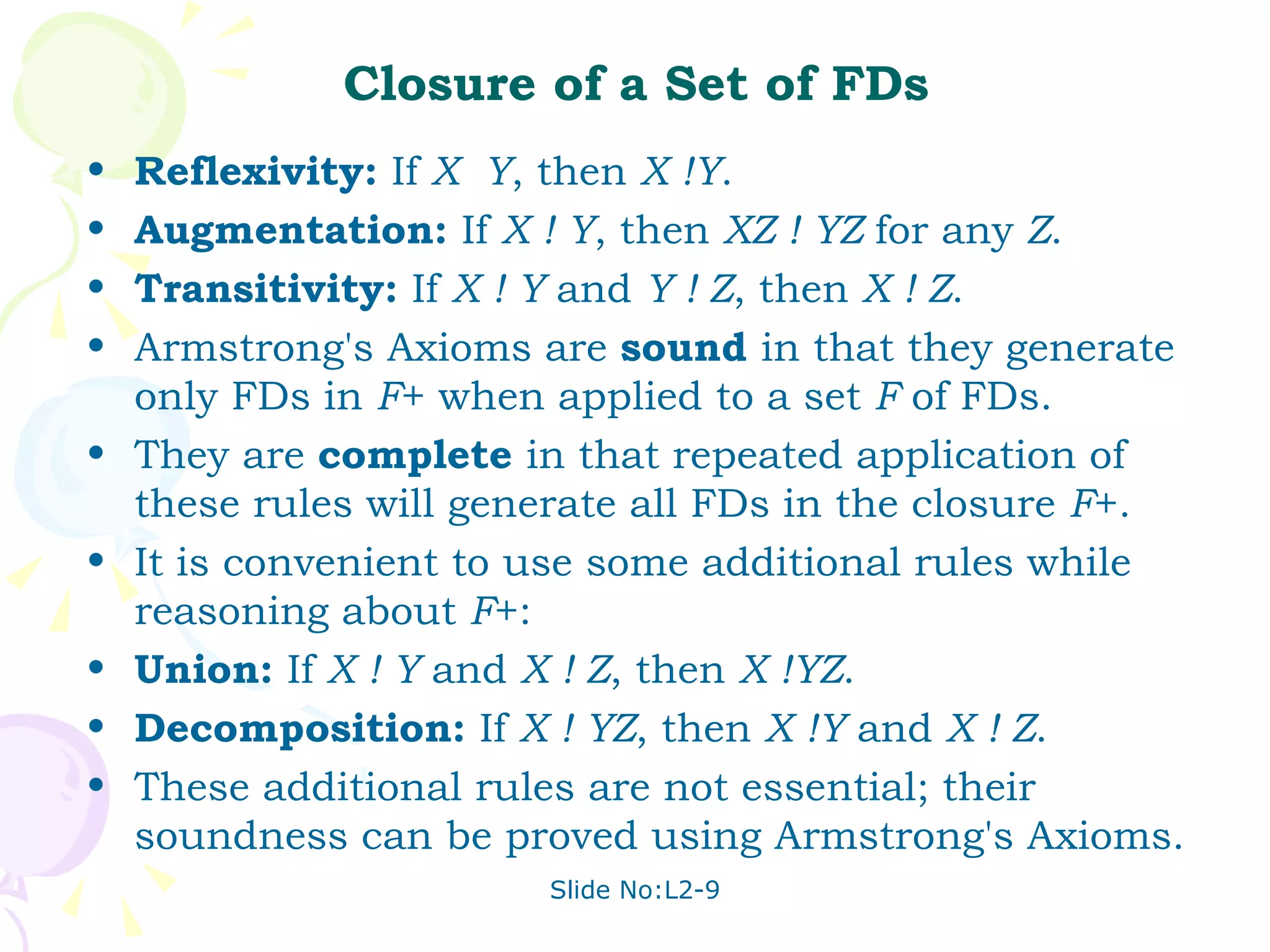 Closure of a Set of FDs Reflexivity:  If  X  Y , then  X !Y . Augmentation:  If  X ! Y , then  XZ ! YZ  for any  Z . Transitivity:  If  X ! Y  and  Y ! Z , then  X ! Z . Armstrong's Axioms are  sound  in that they generate only FDs in  F + when applied to a set  F  of FDs.  They are  complete  in that repeated application of these rules will generate all FDs in the closure  F +. It is convenient to use some additional rules while reasoning about  F +: Union:  If  X ! Y  and  X ! Z , then  X !YZ . Decomposition:  If  X ! YZ , then  X !Y  and  X ! Z . These additional rules are not essential; their soundness can be proved using Armstrong's Axioms. 