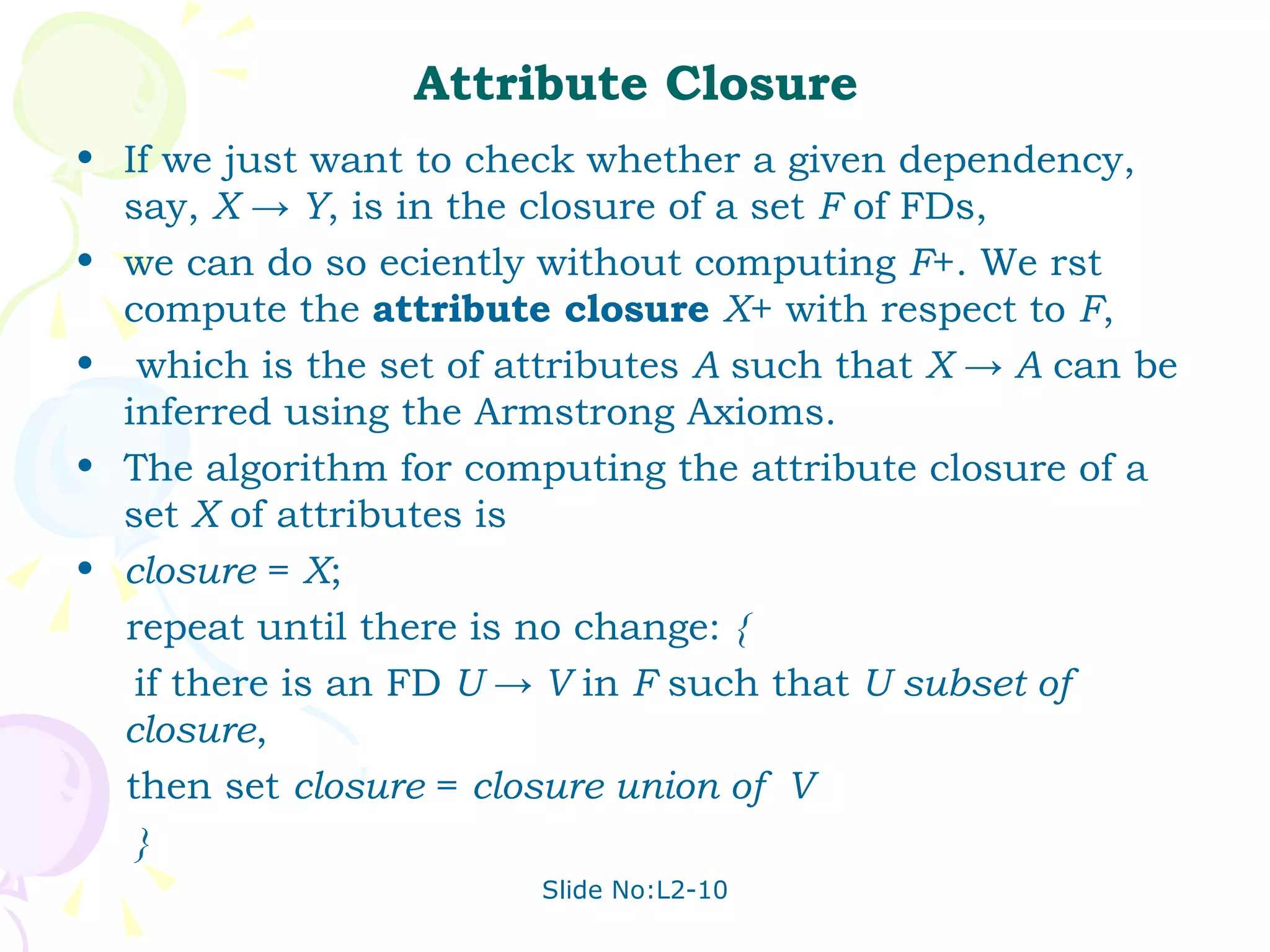 Attribute Closure If we just want to check whether a given dependency, say,  X -> Y , is in the closure of a set  F  of FDs,  we can do so eciently without computing  F +. We rst compute the  attribute closure  X + with respect to  F , which is the set of attributes  A  such that  X -> A  can be inferred using the Armstrong Axioms.  The algorithm for computing the attribute closure of a set  X  of attributes is closure  =  X ; repeat until there is no change:  { if there is an FD  U -> V  in  F  such that  U subset of  closure , then set  closure  =  closure union of  V } 