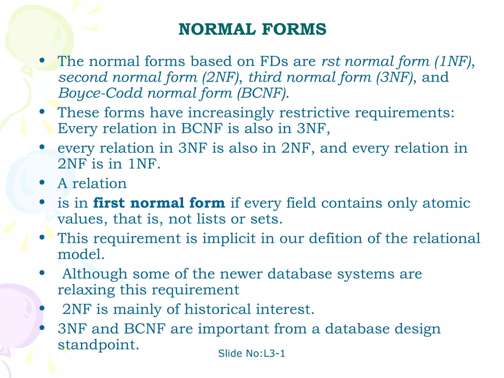 NORMAL FORMS The normal forms based on FDs are  rst normal form (1NF) ,  second normal form (2NF) ,  third normal form (3NF) , and  Boyce-Codd normal form (BCNF) .  These forms have increasingly restrictive requirements: Every relation in BCNF is also in 3NF, every relation in 3NF is also in 2NF, and every relation in 2NF is in 1NF.  A relation is in  first normal form  if every field contains only atomic values, that is, not lists or sets.  This requirement is implicit in our defition of the relational model. Although some of the newer database systems are relaxing this requirement 2NF is mainly of historical interest.  3NF and BCNF are important from a database design standpoint. 