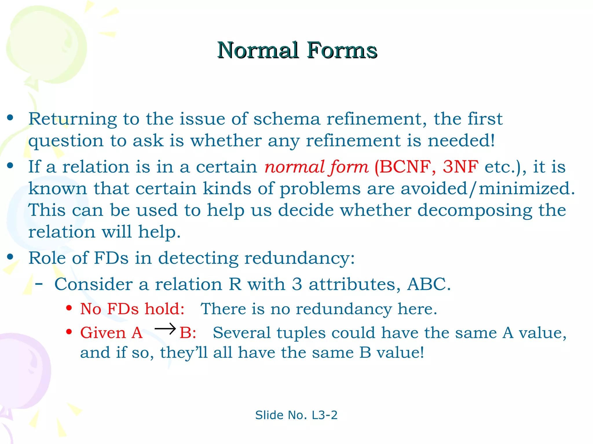 Normal Forms Returning to the issue of schema refinement, the first question to ask is whether any refinement is needed! If a relation is in a certain  normal form  (BCNF, 3NF   etc.), it is known that certain kinds of problems are avoided/minimized.  This can be used to help us decide whether decomposing the relation will help. Role of FDs in detecting redundancy: Consider a relation R with 3 attributes, ABC.  No FDs hold:   There is no redundancy here. Given A  B:   Several tuples could have the same A value, and if so, they’ll all have the same B value! 