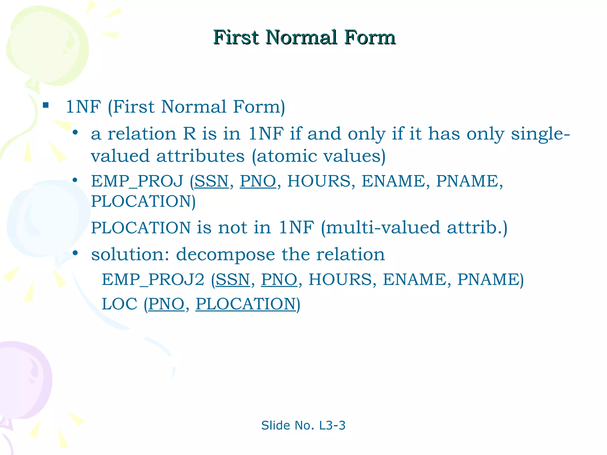 First Normal Form 1NF (First Normal Form)  a relation R is in 1NF if and only if it has only single-valued attributes (atomic values) EMP_PROJ ( SSN ,  PNO , HOURS, ENAME, PNAME, PLOCATION) PLOCATION  is not in 1NF (multi-valued attrib.) solution: decompose the relation   EMP_PROJ2 ( SSN ,  PNO , HOURS, ENAME, PNAME)   LOC ( PNO ,  PLOCATION ) 