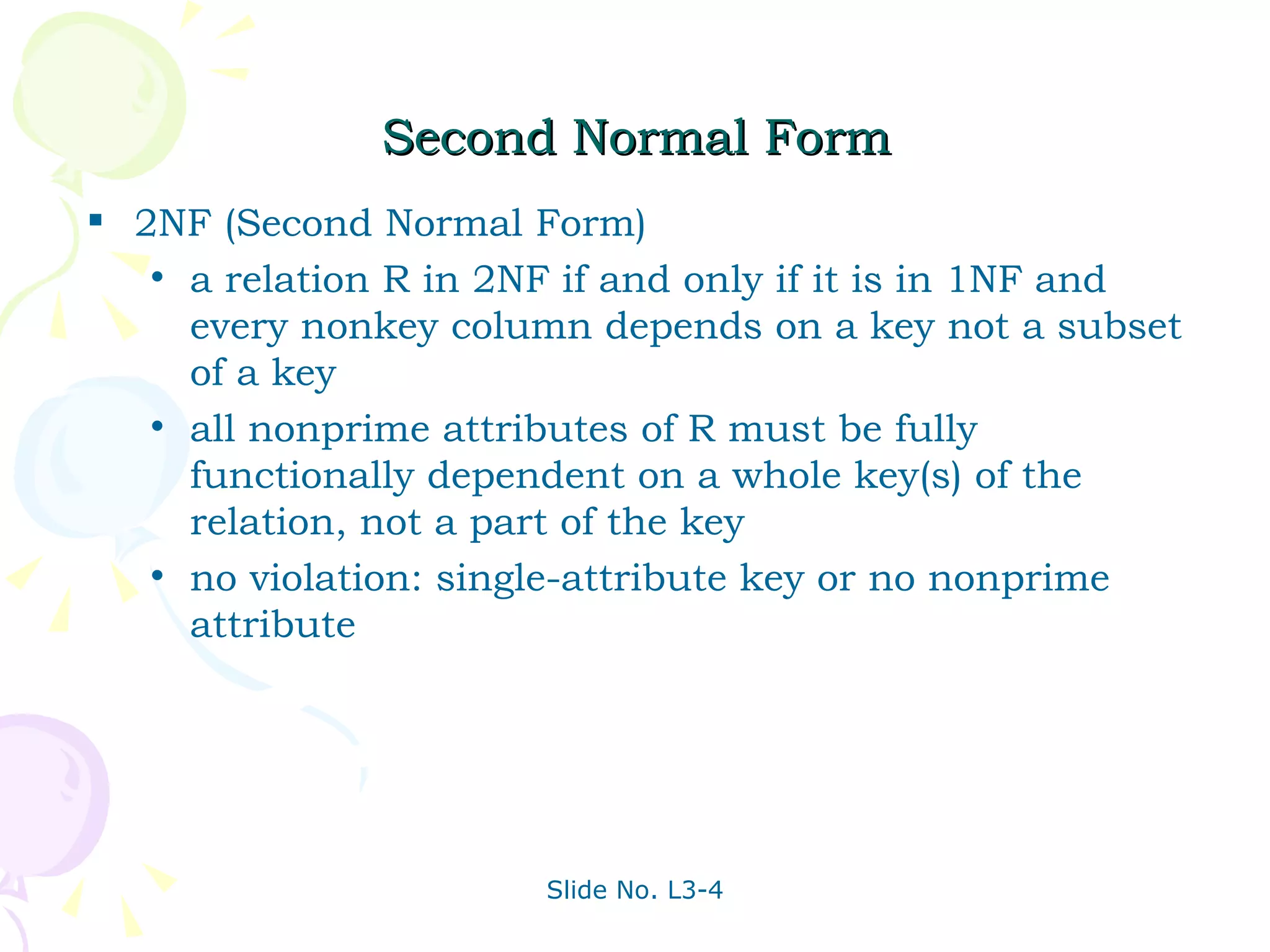 Second Normal Form 2NF (Second Normal Form)  a relation R in 2NF if and only if it is in 1NF and every nonkey column depends on a key not a subset of a key all nonprime attributes of R must be fully functionally dependent on a whole key(s) of the relation, not a part of the key no violation: single-attribute key or no nonprime attribute  