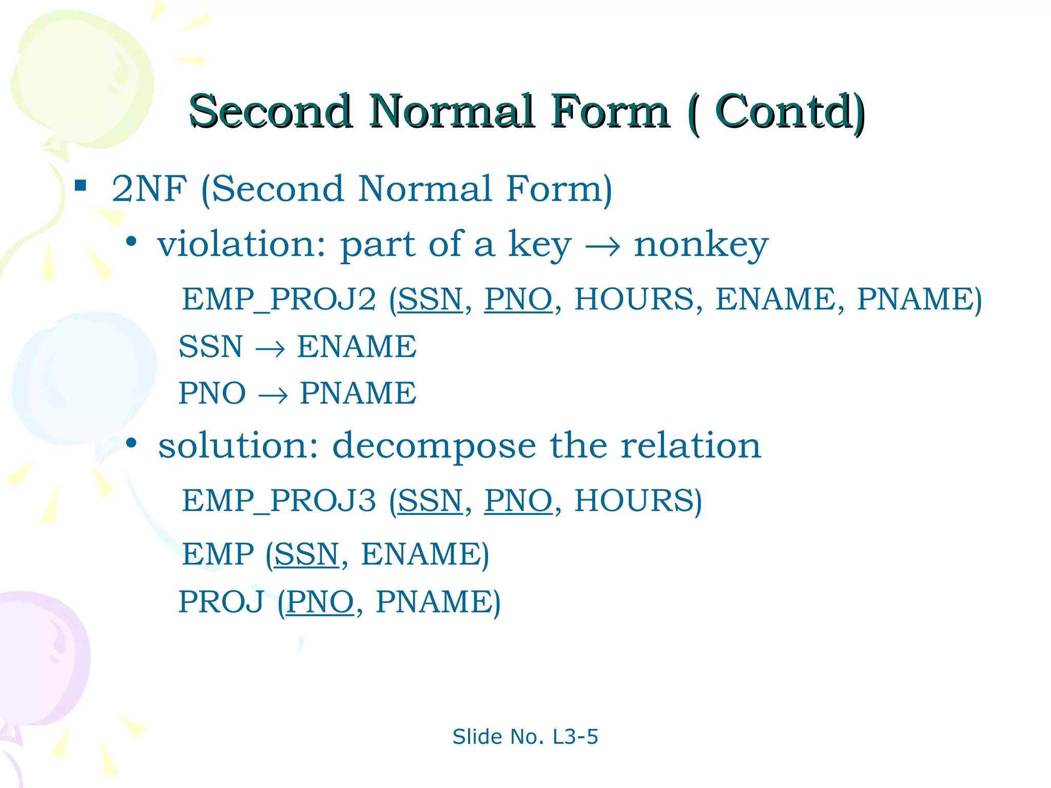 Second Normal Form ( Contd) 2NF (Second Normal Form)  violation: part of a key    nonkey   EMP_PROJ2 ( SSN ,  PNO , HOURS, ENAME, PNAME)   SSN    ENAME   PNO    PNAME solution: decompose the relation   EMP_PROJ3 ( SSN ,  PNO , HOURS)   EMP ( SSN , ENAME)   PROJ ( PNO , PNAME) 