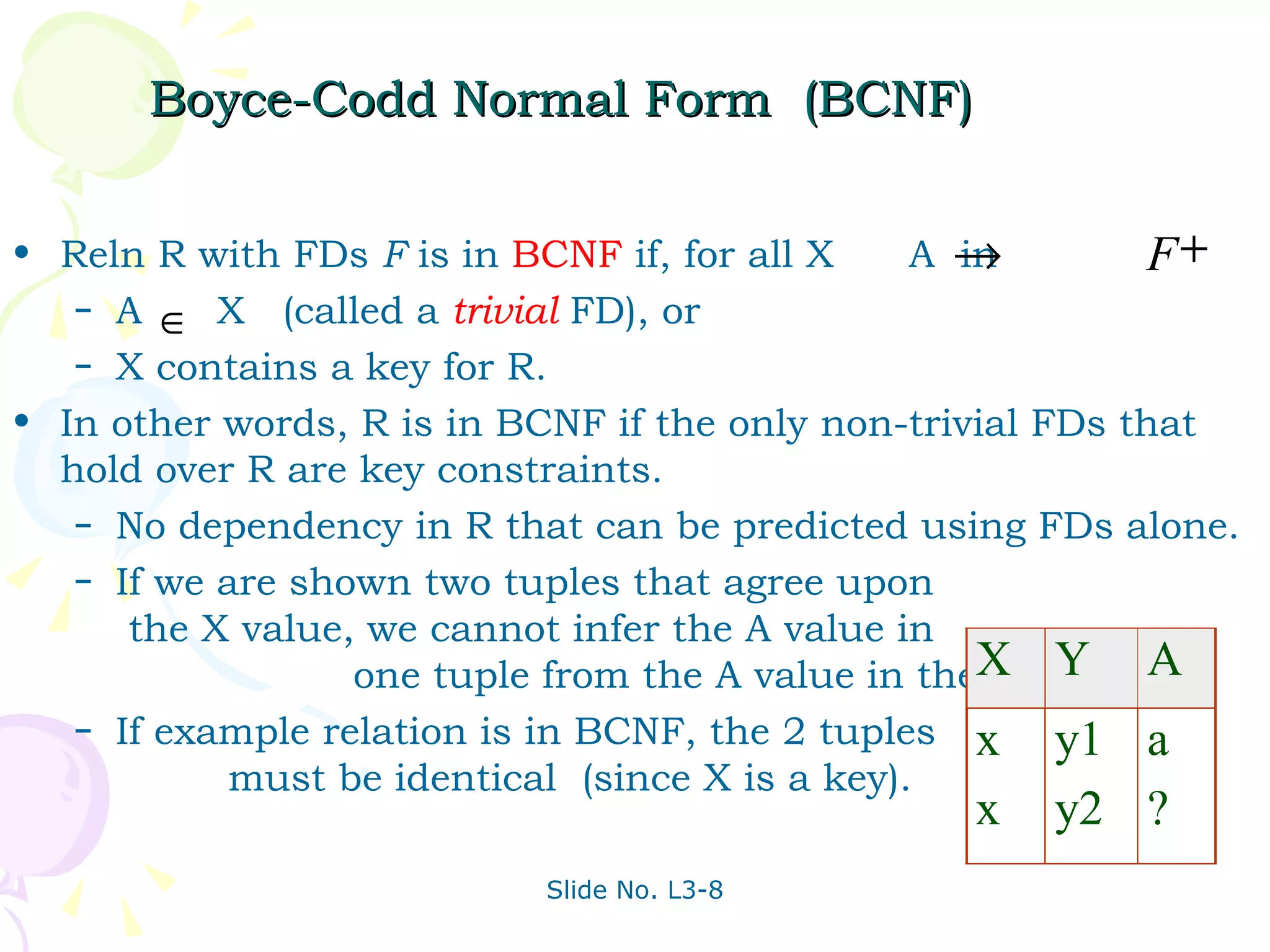 Boyce-Codd Normal Form  (BCNF) Reln R with FDs  F  is in  BCNF  if, for all X  A  in A  X  (called a  trivial   FD), or X contains a key for R. In other words, R is in BCNF if the only non-trivial FDs that hold over R are key constraints. No dependency in R that can be predicted using FDs alone. If we are shown two tuples that agree upon  the X value, we cannot infer the A value in  one tuple from the A value in the other. If example relation is in BCNF, the 2 tuples  must be identical  (since X is a key). 