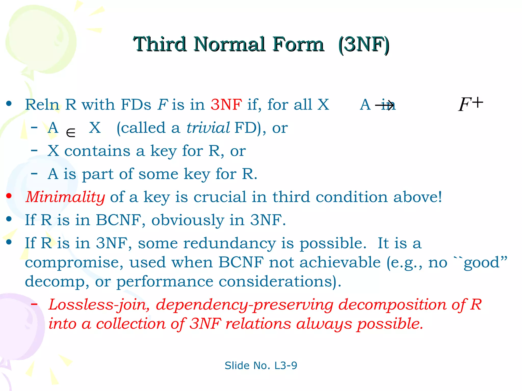 Third Normal Form  (3NF) Reln R with FDs  F  is in  3NF  if, for all X  A  in A  X  (called a  trivial  FD), or X contains a key for R, or A is part of some key for R.  Minimality   of a key is crucial in third condition above!  If R is in BCNF, obviously in 3NF. If R is in 3NF, some redundancy is possible.  It is a compromise, used when BCNF not achievable (e.g., no ``good’’ decomp, or performance considerations). Lossless-join, dependency-preserving decomposition of R into a collection of 3NF relations always possible. 