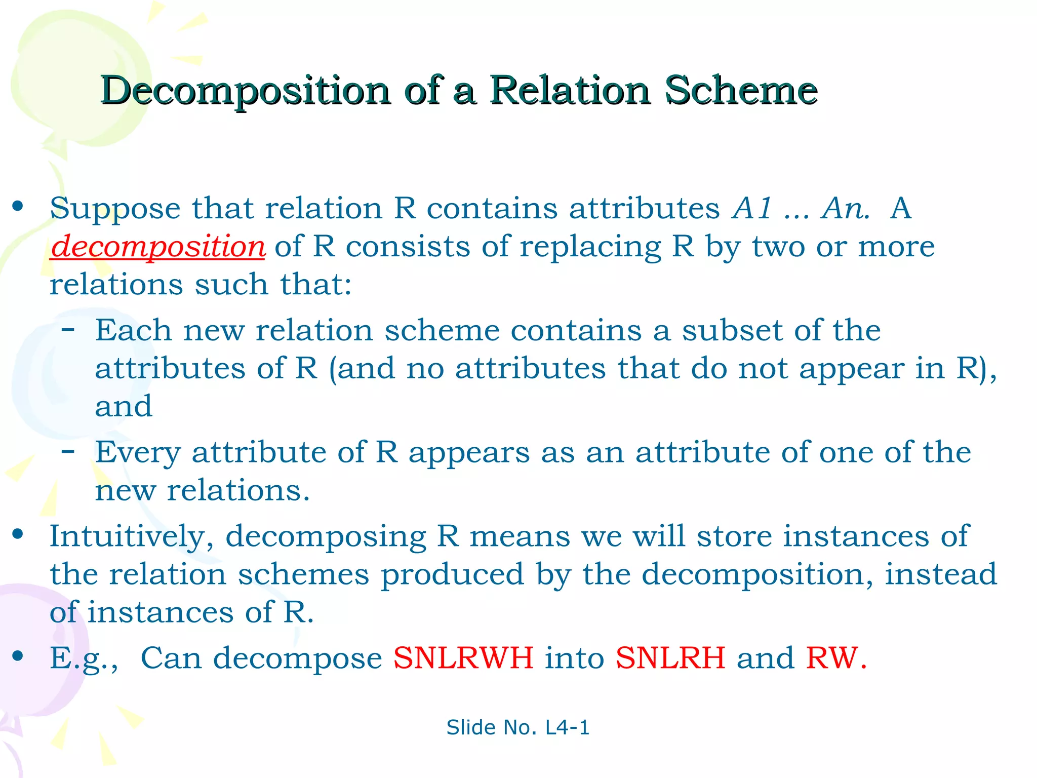 Decomposition of a Relation Scheme Suppose that relation R contains attributes  A1 ... An.  A  decomposition   of R consists of replacing R by two or more relations such that: Each new relation scheme contains a subset of the attributes of R (and no attributes that do not appear in R), and Every attribute of R appears as an attribute of one of the new relations. Intuitively, decomposing R means we will store instances of the relation schemes produced by the decomposition, instead of instances of R. E.g.,  Can decompose  SNLRWH  into  SNLRH  and  RW. 