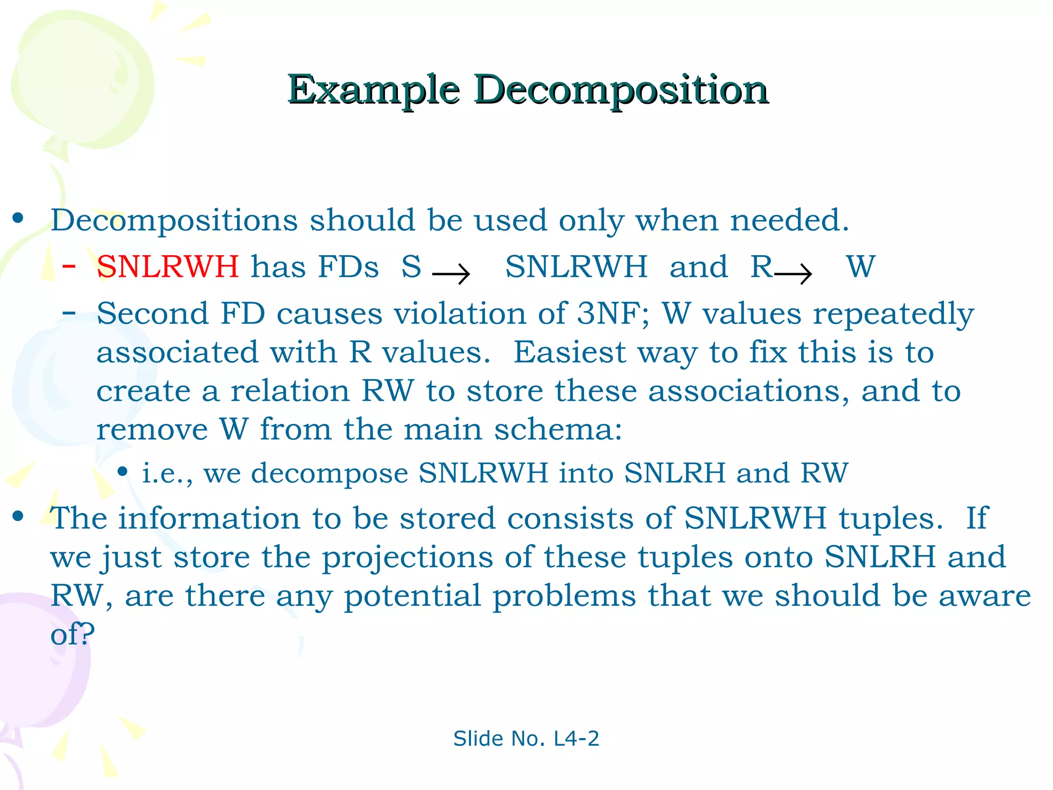Example Decomposition Decompositions should be used only when needed. SNLRWH  has FDs  S  SNLRWH  and  R  W Second FD causes violation of 3NF; W values repeatedly associated with R values.  Easiest way to fix this is to create a relation RW to store these associations, and to remove W from the main schema:  i.e., we decompose SNLRWH into SNLRH and RW  The information to be stored consists of SNLRWH tuples.  If we just store the projections of these tuples onto SNLRH and RW, are there any potential problems that we should be aware of? 