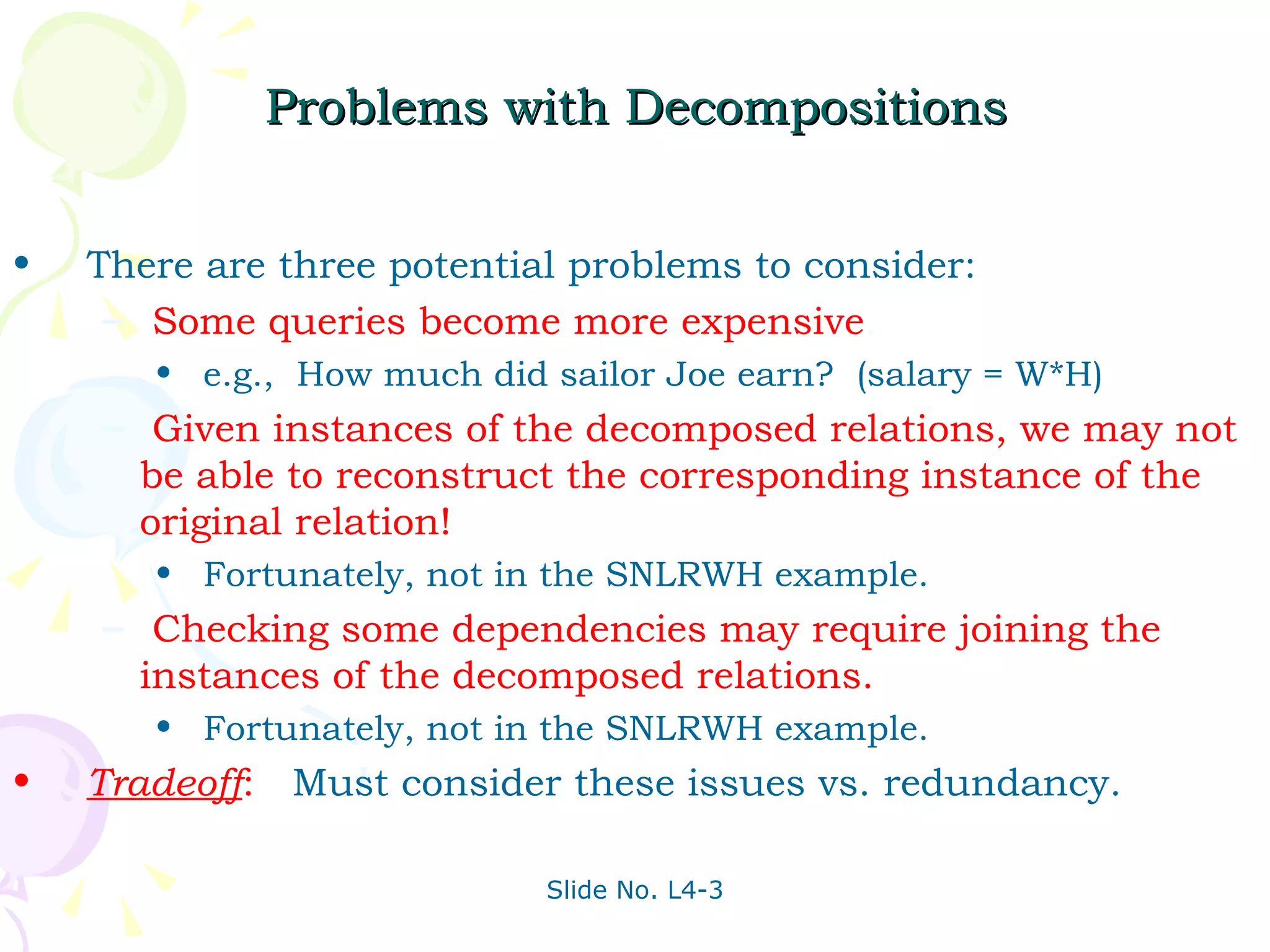 Problems with Decompositions There are three potential problems to consider: Some queries become more expensive .  e.g.,  How much did sailor Joe earn?  (salary = W*H) Given instances of the decomposed relations, we may not be able to reconstruct the corresponding instance of the original relation!  Fortunately, not in the SNLRWH example. Checking some dependencies may require joining the instances of the decomposed relations. Fortunately, not in the SNLRWH example. Tradeoff :   Must consider these issues vs. redundancy. 