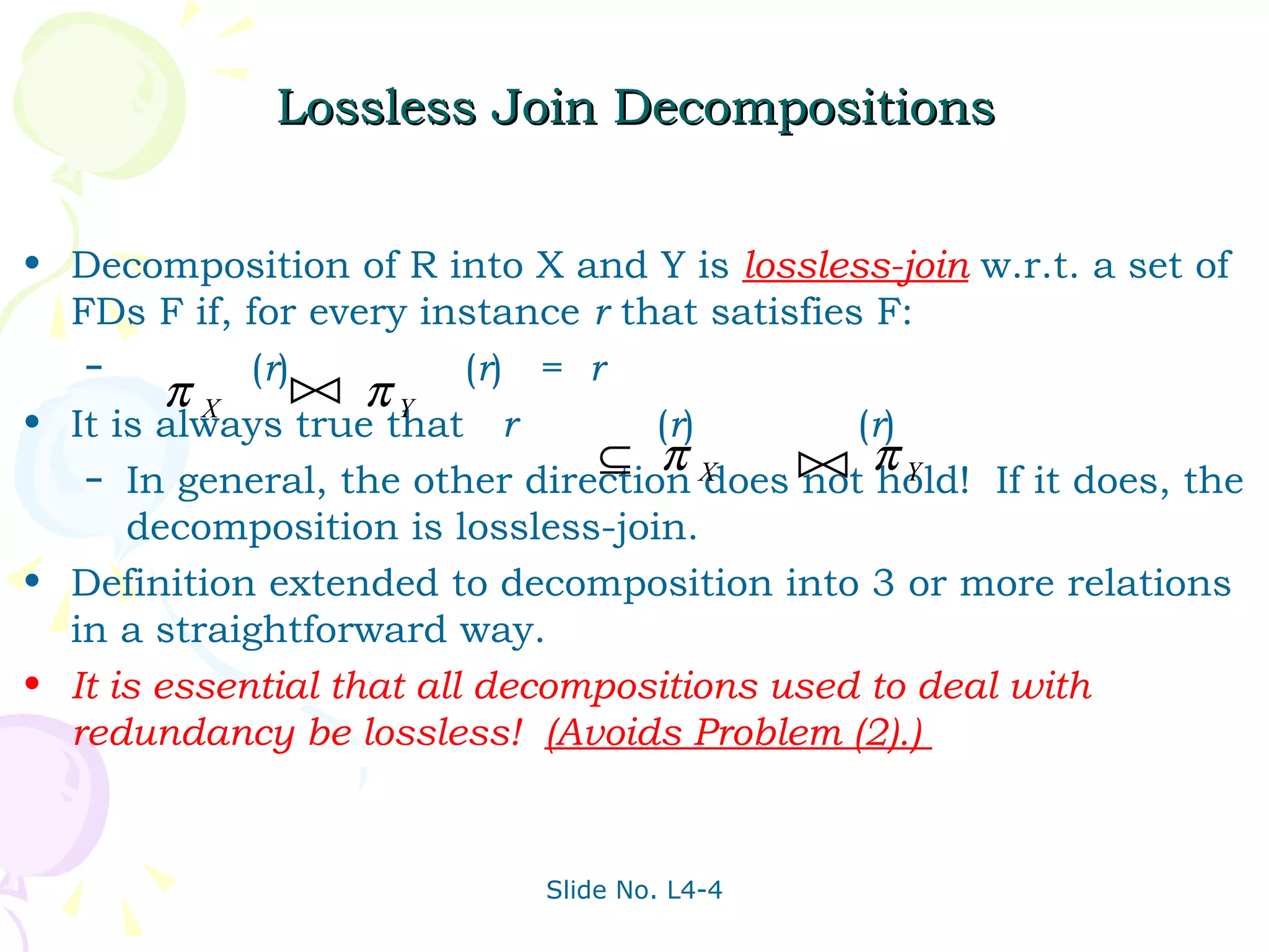 Lossless Join Decompositions Decomposition of R into X and Y is  lossless-join  w.r.t. a set of FDs F if, for every instance  r  that satisfies F: ( r )  ( r )  =  r It is always true that  r  ( r )  ( r ) In general, the other direction does not hold!  If it does, the decomposition is lossless-join.  Definition extended to decomposition into 3 or more relations in a straightforward way. It is essential that all decompositions used to deal with redundancy be lossless!  (Avoids Problem (2).)  