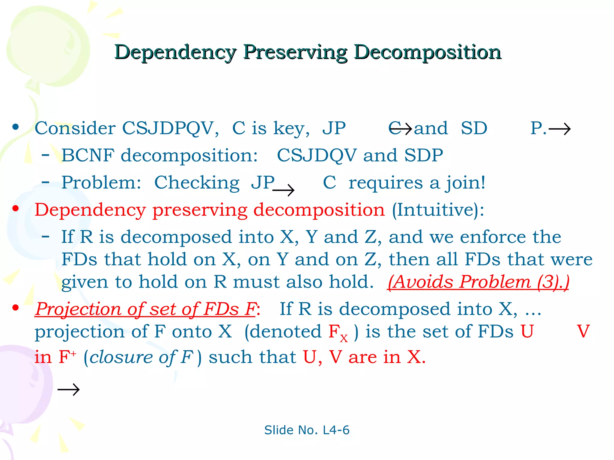 Dependency Preserving Decomposition Consider CSJDPQV,  C is key,  JP  C  and  SD  P. BCNF decomposition:  CSJDQV and SDP Problem:  Checking  JP  C  requires a join! Dependency preserving decomposition   (Intuitive): If R is decomposed into X, Y and Z, and we enforce the FDs that hold on X, on Y and on Z, then all FDs that were given to hold on R must also hold.  (Avoids Problem (3).) Projection of set of FDs F :   If R is decomposed into X, ... projection of F onto X  (denoted  F X   ) is the set of FDs  U  V in F +   ( closure of F  )   such that  U, V are in X.   
