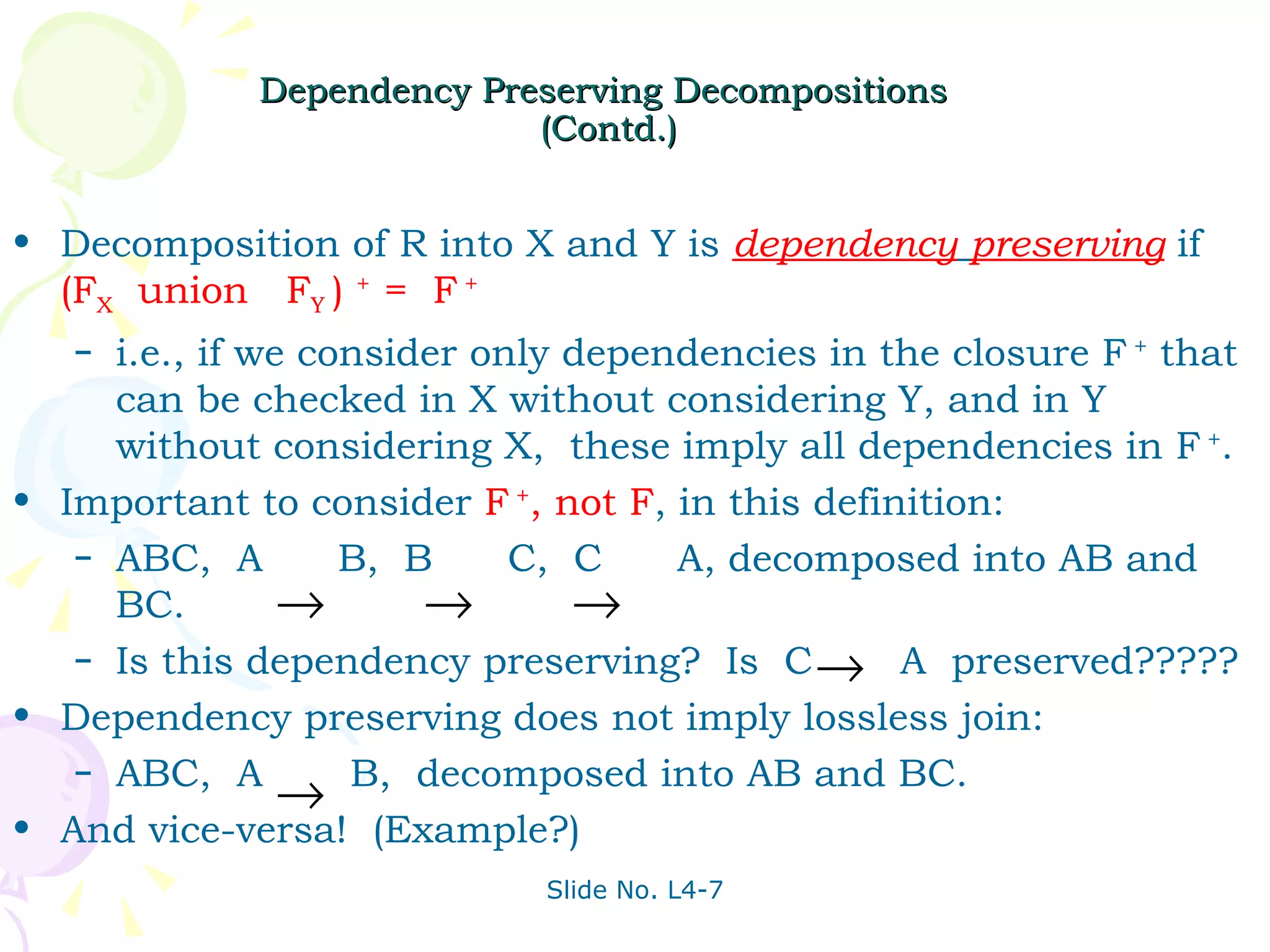 Dependency Preserving Decompositions  (Contd.) Decomposition of R into X and Y is  dependency   preserving  if  (F X   union  F Y  )  +  =  F  + i.e., if we consider only dependencies in the closure F  +  that can be checked in X without considering Y, and in Y without considering X,  these imply all dependencies in F  + . Important to consider  F  + , not F , in this definition: ABC,  A  B,  B  C,  C  A, decomposed into AB and BC. Is this dependency preserving?  Is  C  A  preserved????? Dependency preserving does not imply lossless join: ABC,  A  B,  decomposed into AB and BC. And vice-versa!  (Example?) 