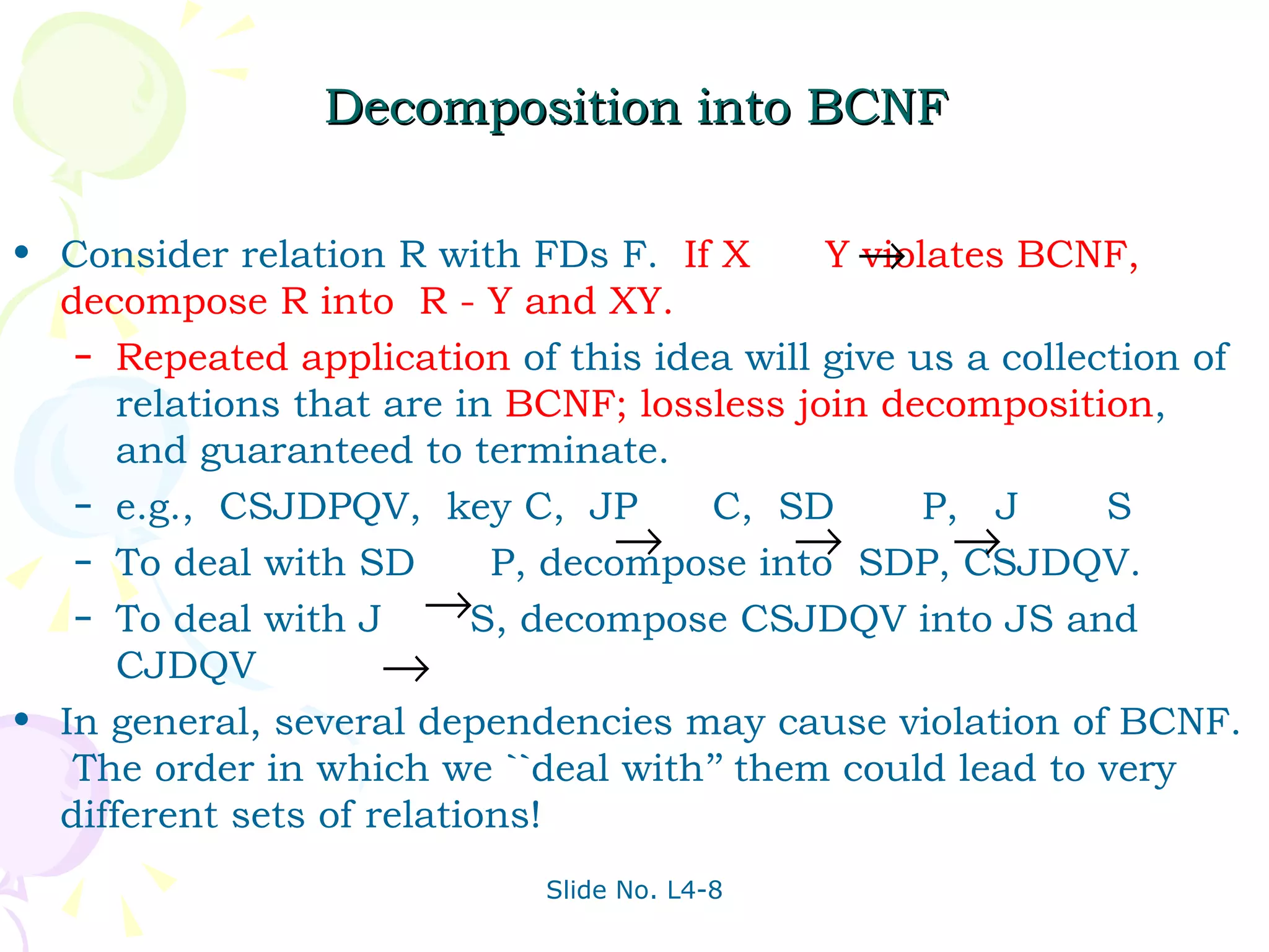 Decomposition into BCNF Consider relation R with FDs F.  If X  Y violates BCNF, decompose R into  R - Y and XY. Repeated application   of this idea will give us a collection of relations that are in  BCNF; lossless join decomposition , and guaranteed to terminate. e.g.,  CSJDPQV,  key C,  JP  C,  SD  P,  J  S To deal with SD  P, decompose into  SDP, CSJDQV. To deal with J  S, decompose CSJDQV into JS and CJDQV In general, several dependencies may cause violation of BCNF.  The order in which we ``deal with’’ them could lead to very different sets of relations! 