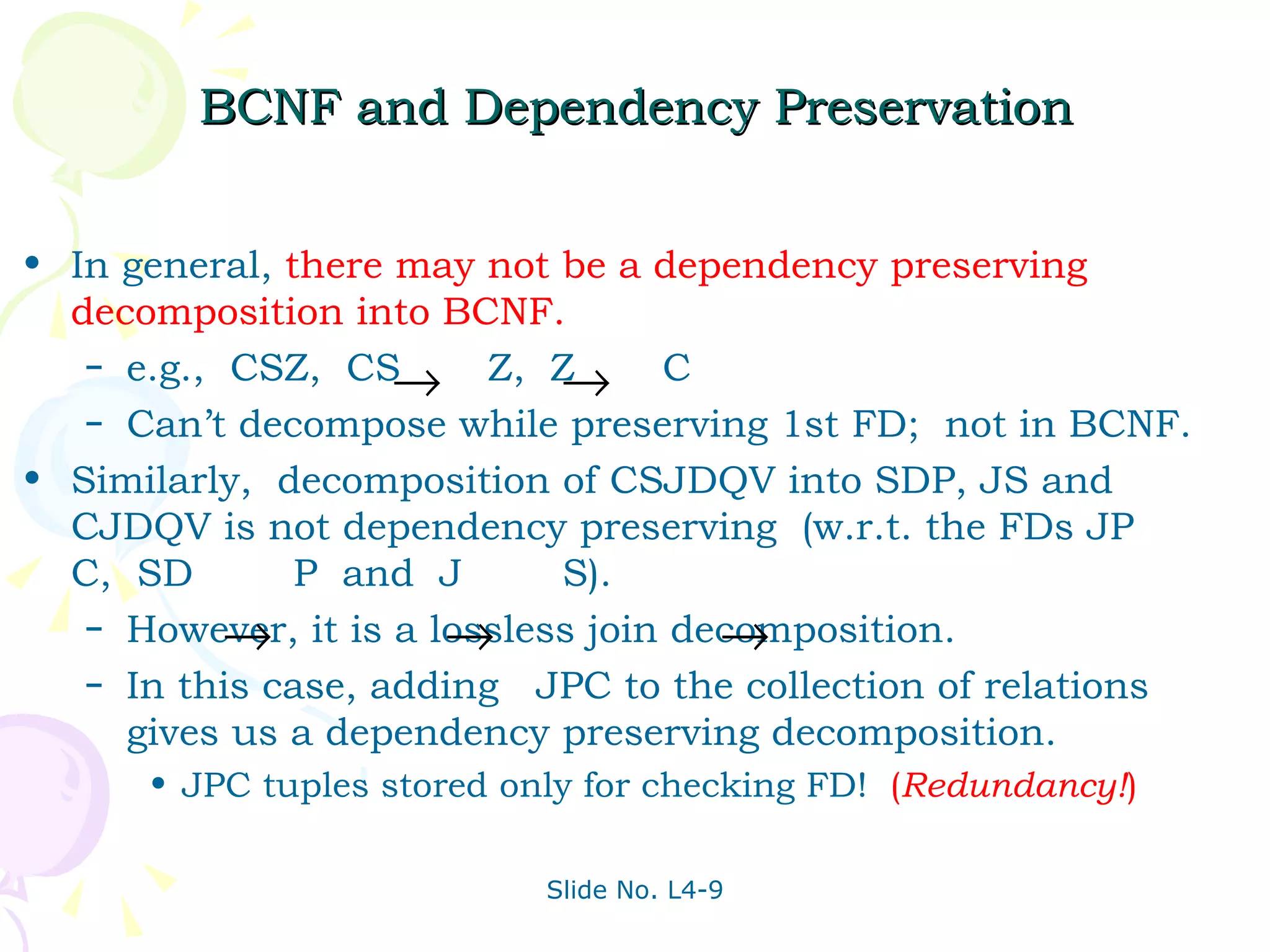BCNF and Dependency Preservation In general,   there may not be a dependency preserving decomposition into BCNF. e.g.,  CSZ,  CS  Z,  Z  C Can’t decompose while preserving 1st FD;  not in BCNF. Similarly,  decomposition of CSJDQV into SDP, JS and CJDQV is not dependency preserving  (w.r.t. the FDs JP  C,  SD  P  and  J  S). However, it is a lossless join decomposition. In this case, adding  JPC to the collection of relations gives us a dependency preserving decomposition. JPC tuples stored only for checking FD!  ( Redundancy! ) 