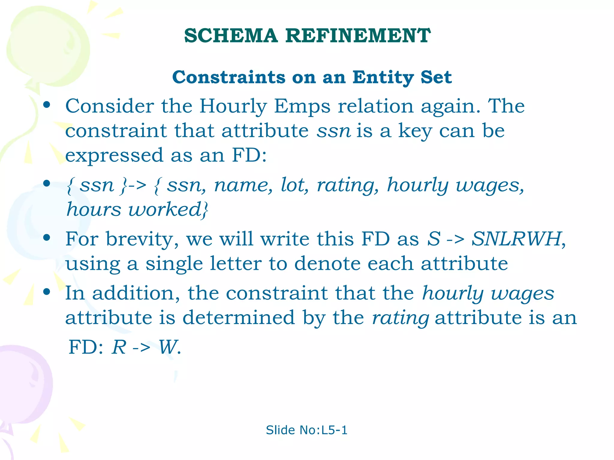SCHEMA REFINEMENT Constraints on an Entity Set Consider the Hourly Emps relation again. The constraint that attribute  ssn  is a key can be expressed as an FD: { ssn }-> { ssn, name, lot, rating, hourly wages, hours worked} For brevity, we will write this FD as  S -> SNLRWH , using a single letter to denote each attribute In addition, the constraint that the  hourly wages  attribute is determined by the  rating  attribute is an  FD:  R -> W . 
