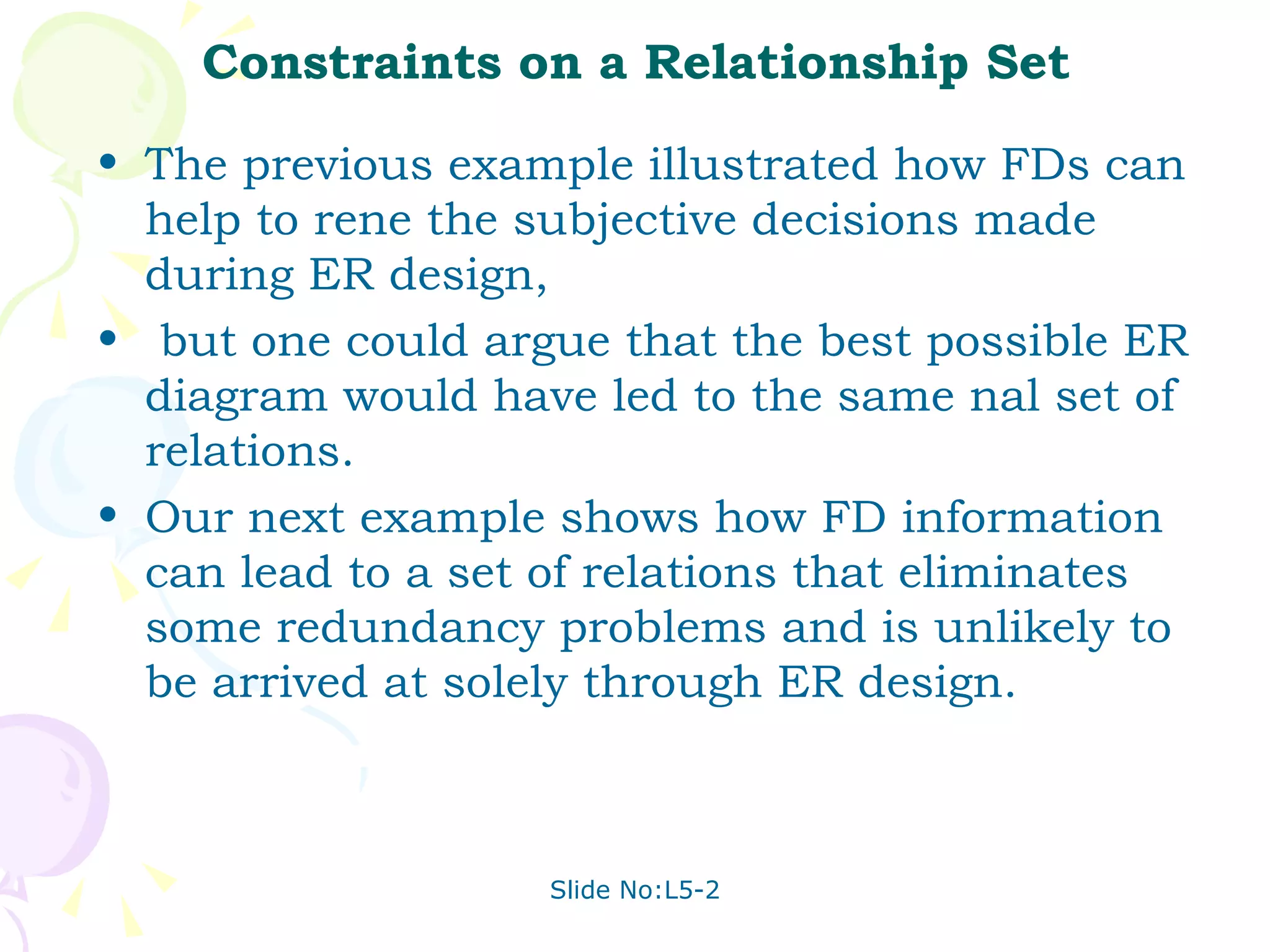 Constraints on a Relationship Set The previous example illustrated how FDs can help to rene the subjective decisions made during ER design, but one could argue that the best possible ER diagram would have led to the same nal set of relations.  Our next example shows how FD information can lead to a set of relations that eliminates some redundancy problems and is unlikely to be arrived at solely through ER design. 