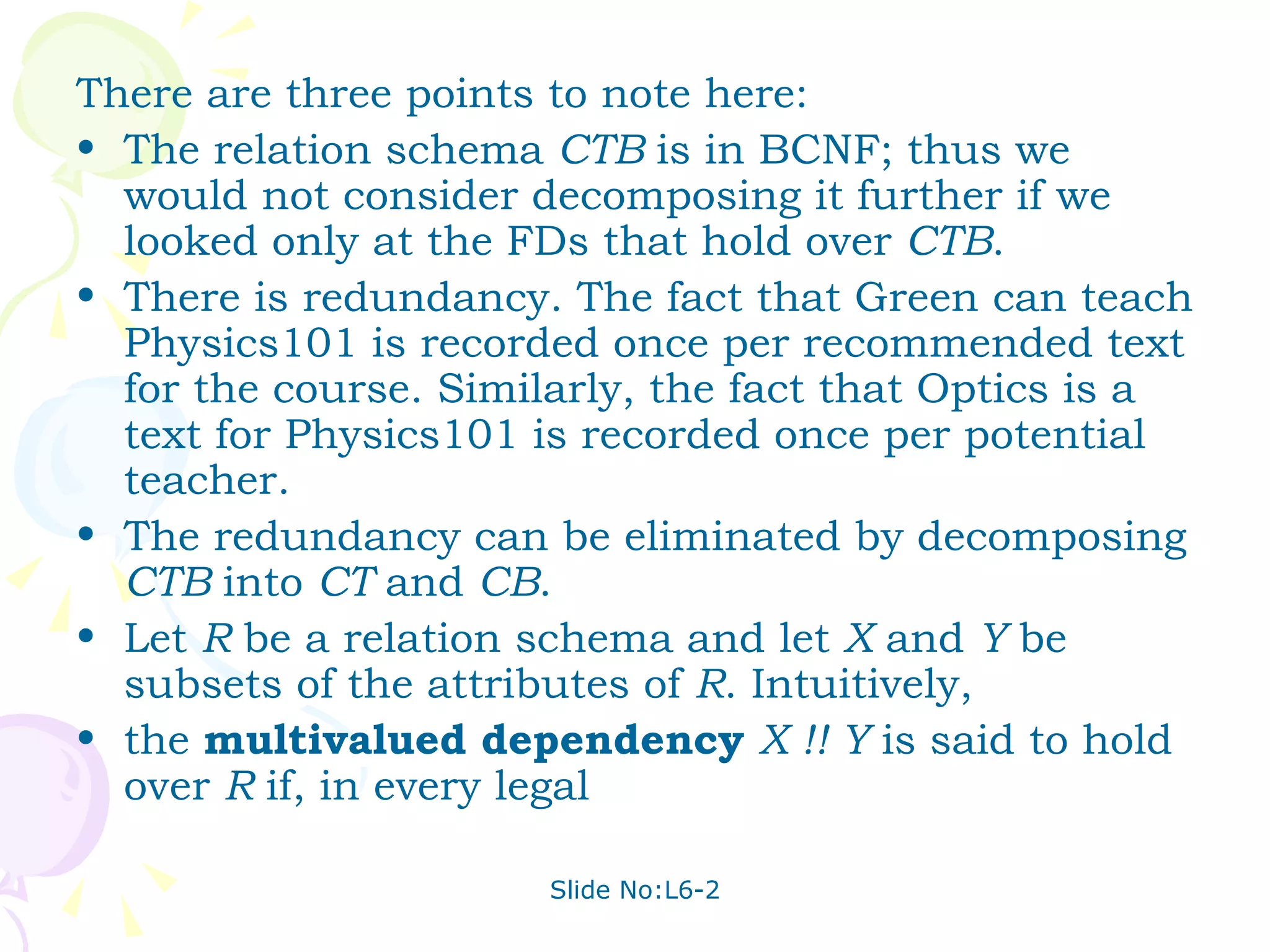 There are three points to note here: The relation schema  CTB  is in BCNF; thus we would not consider decomposing it further if we looked only at the FDs that hold over  CTB . There is redundancy. The fact that Green can teach Physics101 is recorded once per recommended text for the course. Similarly, the fact that Optics is a text for Physics101 is recorded once per potential teacher. The redundancy can be eliminated by decomposing  CTB  into  CT  and  CB . Let  R  be a relation schema and let  X  and  Y  be subsets of the attributes of  R . Intuitively, the  multivalued dependency  X !! Y  is said to hold over  R  if, in every legal 
