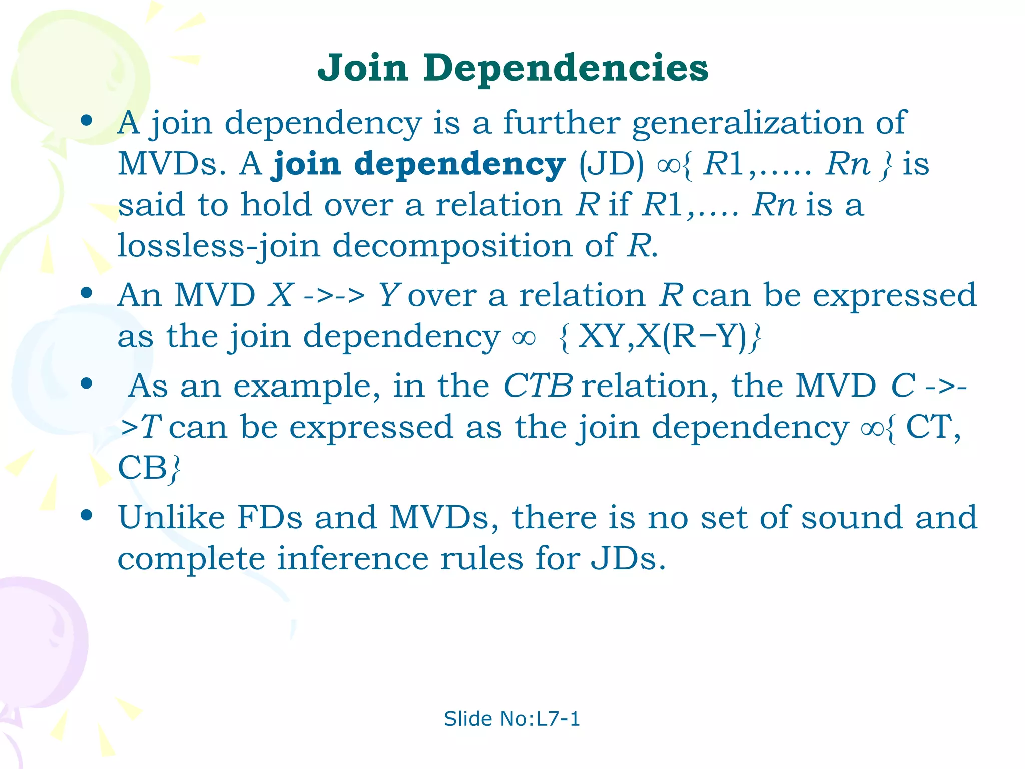 Join Dependencies A join dependency is a further generalization of MVDs. A  join dependency  (JD) ∞{  R 1,…..  Rn }  is said to hold over a relation  R  if  R 1 ,…. Rn  is a lossless-join decomposition of  R . An MVD  X ->-> Y  over a relation  R  can be expressed as the join dependency ∞  { XY,X(R − Y) } As an example, in the  CTB  relation, the MVD  C ->->T  can be expressed as the join dependency ∞{ CT, CB }  Unlike FDs and MVDs, there is no set of sound and complete inference rules for JDs. 