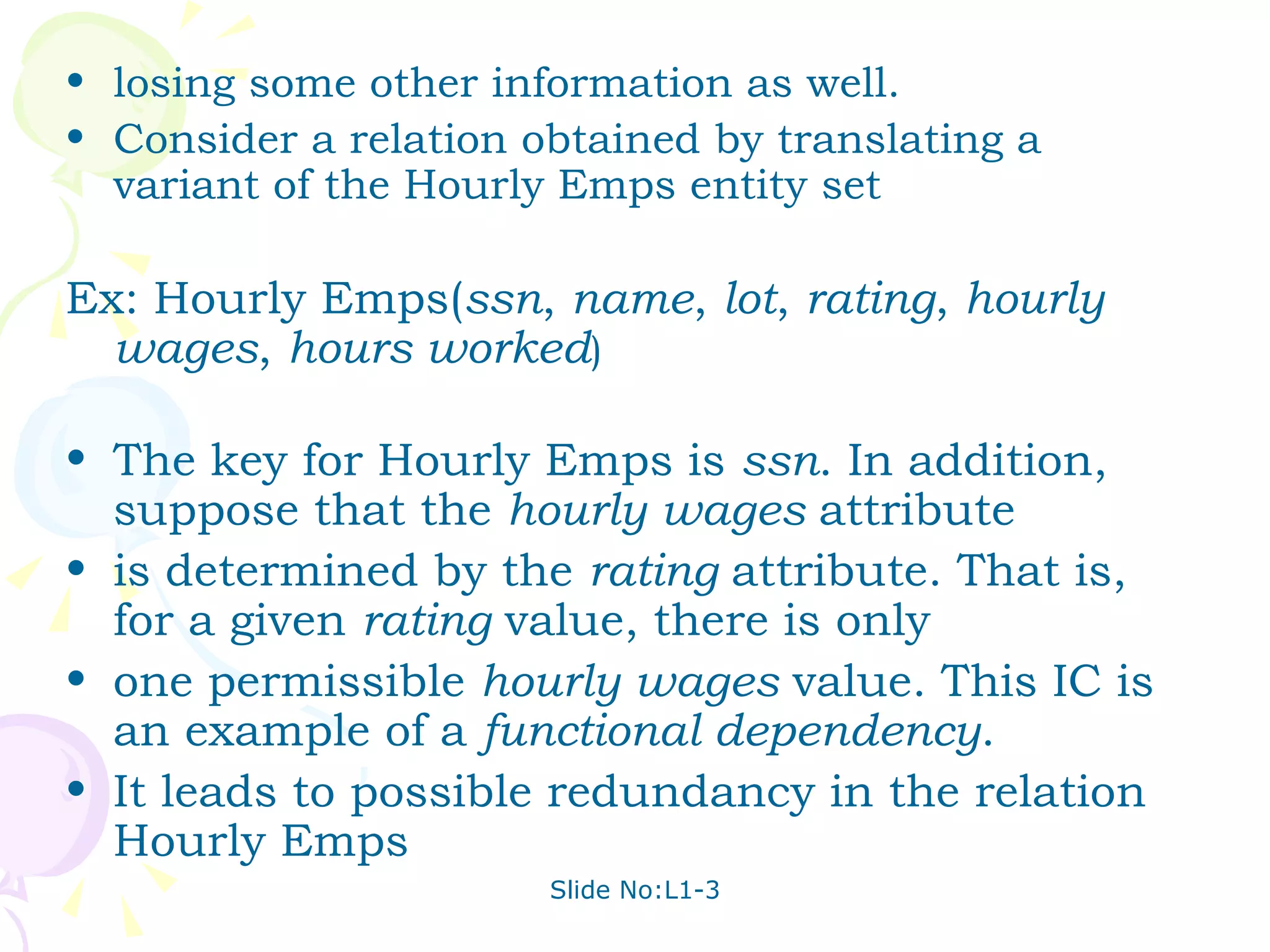 losing some other information as well. Consider a relation obtained by translating a variant of the Hourly Emps entity set Ex: Hourly Emps( ssn ,  name ,  lot ,  rating ,  hourly wages ,  hours worked ) The key for Hourly Emps is  ssn . In addition, suppose that the  hourly wages  attribute is determined by the  rating  attribute. That is, for a given  rating  value, there is only one permissible  hourly wages  value. This IC is an example of a  functional dependency . It leads to possible redundancy in the relation Hourly Emps 