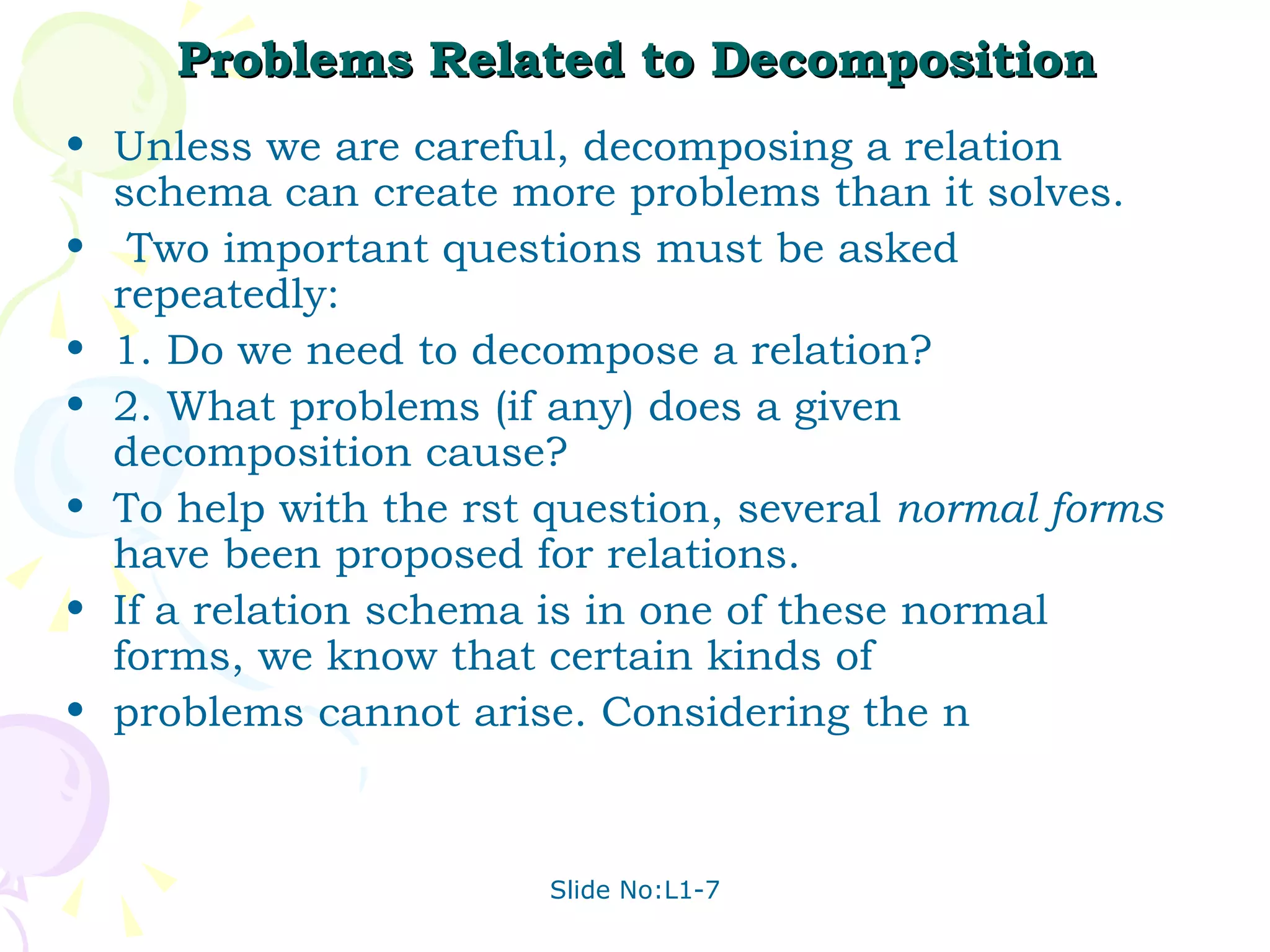 Problems Related to Decomposition Unless we are careful, decomposing a relation schema can create more problems than it solves. Two important questions must be asked repeatedly: 1. Do we need to decompose a relation? 2. What problems (if any) does a given decomposition cause? To help with the rst question, several  normal forms  have been proposed for relations. If a relation schema is in one of these normal forms, we know that certain kinds of problems cannot arise. Considering the n 