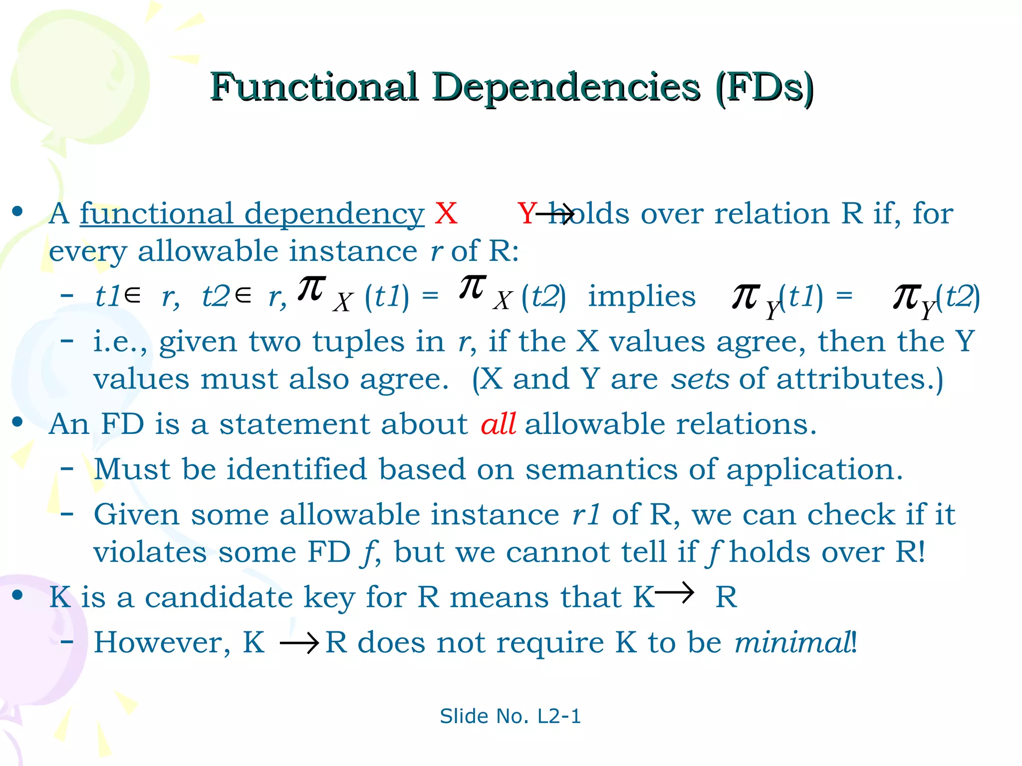Functional Dependencies (FDs)


• A functional dependency X          Y→holds over relation R if, for
  every allowable instance r of R:
   – t1 ∈ r, t2 ∈ r, π X (t1) = π X (t2) implies π (t1) =      π Y(t2)
                                                      Y
   – i.e., given two tuples in r, if the X values agree, then the Y
     values must also agree. (X and Y are sets of attributes.)
• An FD is a statement about all allowable relations.
   – Must be identified based on semantics of application.
   – Given some allowable instance r1 of R, we can check if it
     violates some FD f, but we cannot tell if f holds over R!
• K is a candidate key for R means that K→ R
   – However, K → R does not require K to be minimal!


                              Slide No. L2-1
 