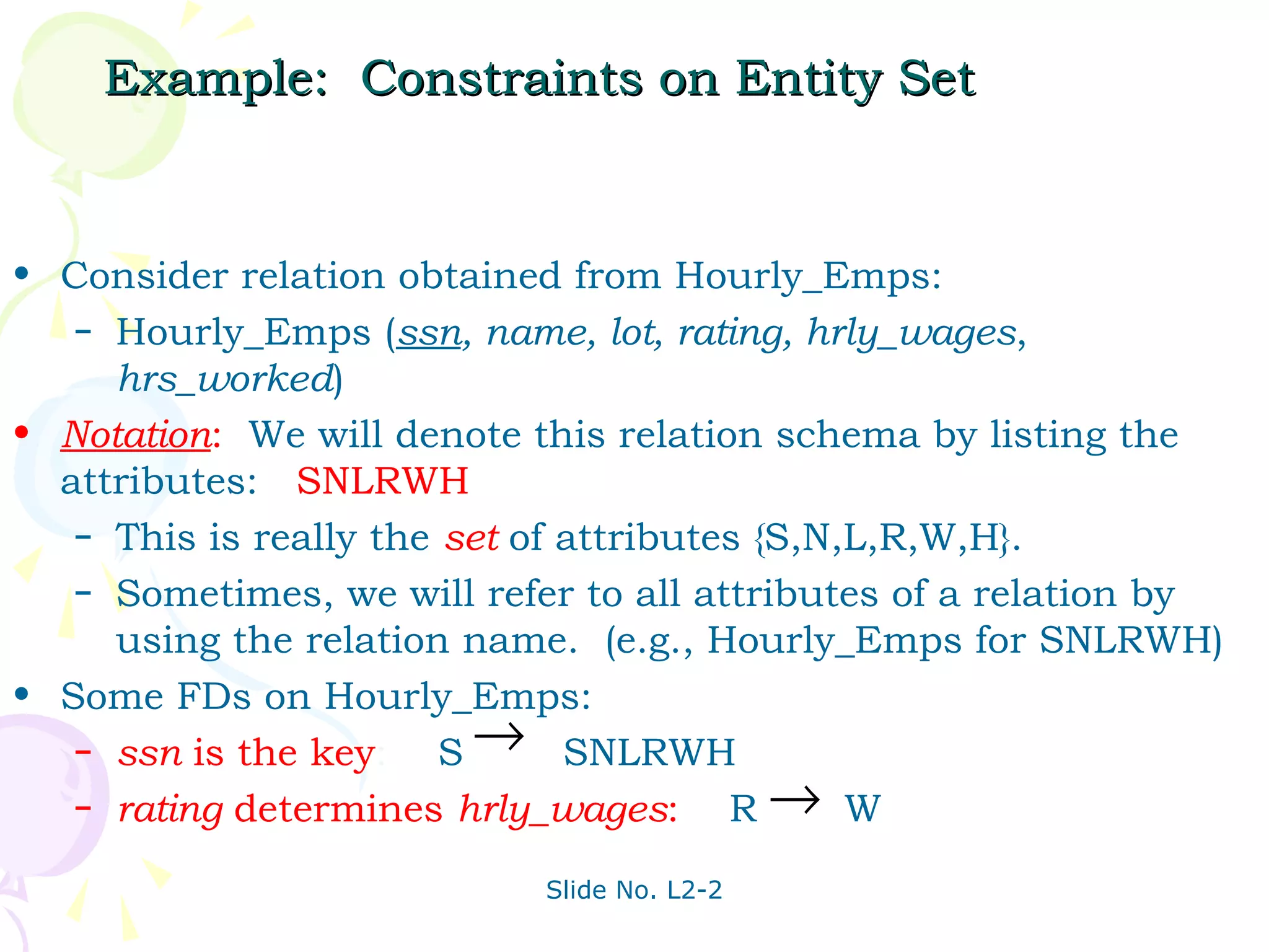 Example: Constraints on Entity Set


• Consider relation obtained from Hourly_Emps:
   – Hourly_Emps (ssn, name, lot, rating, hrly_wages,
     hrs_worked)
• Notation: We will denote this relation schema by listing the
  attributes: SNLRWH
   – This is really the set of attributes {S,N,L,R,W,H}.
   – Sometimes, we will refer to all attributes of a relation by
     using the relation name. (e.g., Hourly_Emps for SNLRWH)
• Some FDs on Hourly_Emps:
   – ssn is the key:    S → SNLRWH
   – rating determines hrly_wages:      R→ W
                            Slide No. L2-2
 