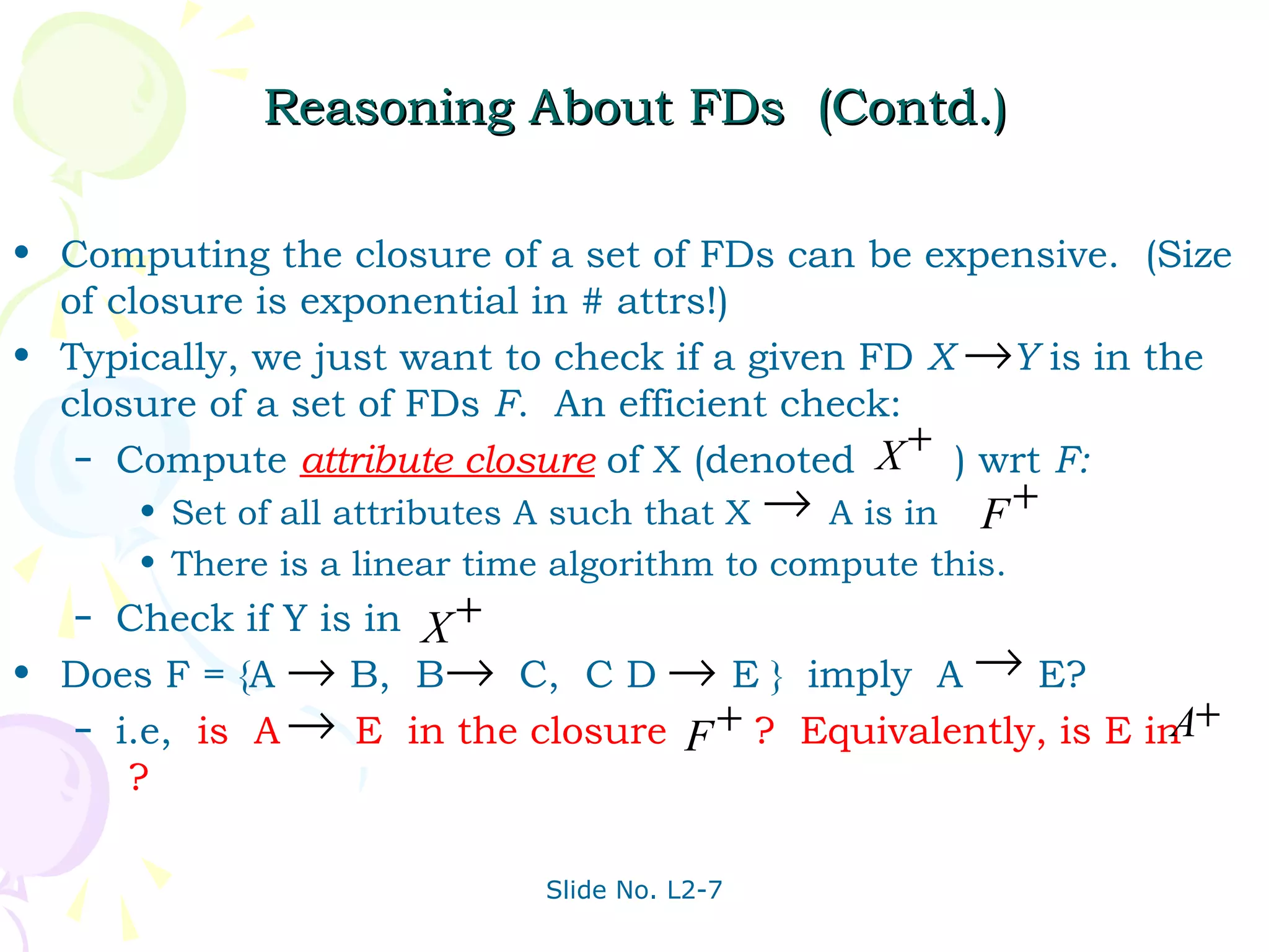 Reasoning About FDs (Contd.)

• Computing the closure of a set of FDs can be expensive. (Size
  of closure is exponential in # attrs!)
• Typically, we just want to check if a given FD X →Y is in the
  closure of a set of FDs F. An efficient check:
   – Compute attribute closure of X (denoted X
                                                 +
                                                   ) wrt F:
       • Set of all attributes A such that X → A is in F +
       • There is a linear time algorithm to compute this.
   – Check if Y is in X +
• Does F = {A → B, B→ C, C D → E } imply A → E?
   – i.e, is A → E in the closure F + ? Equivalently, is E in +
                                                             A
      ?

                              Slide No. L2-7
 